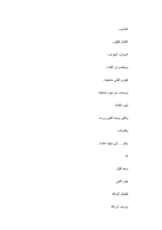 ‫ﺍﻟﻌﺫﺍﺏ،‬


            ‫ﺍﻟﻜﻼﻡ ﺍﻟﻘﻠﻴل،‬


        ‫ﺍﻟﺴﺅﺍل، ﺍﻟﺠﻭﺍﺏ،‬


       ‫ﻭﻴﺨﺘﺼﺭﺍﻥ ﺍﻟﻠﻘﺎﺀ،‬


    ‫ﻓﻴﻠﻭﻯ ﺍﻟﻔﺘﻰ ﺤﺎﺠﺒﻴﻪ،‬


‫ﻭﻴﺴﺤﺏ ﻤﻥ ﻨﻬﺭﻩ ﻀﻔﺘﻴﻪ‬


              ‫ﺘﻬﺏ ﺍﻟﻔﺘﺎﺓ،‬


‫ﻭﺘﻠﻘﻰ ﺒﻭﺠﻪ ﺍﻟﻔﺘﻰ ﻭﺭﺩ ‪،‬‬
 ‫ﻩ‬


                ‫ﻭﻗﺼﺎﺌﺩﻩ‬


‫ﻭﺘﻔﺭ... ﺇﻟﻰ ﺒﻴﺘﻬﺎ ﻋﺎﺌﺩﺓ..‬


                      ‫ﻫﺎ‬


               ‫ﻭﺒﻌﺩ ﻗﻠﻴل‬
               ‫ٍ‬


               ‫ﻴﻘﻭﻡ ﺍﻟﻔﺘﻰ‬


           ‫ﻓﻠﻴﻠﻤﻠﻡ ﺃﺸﻭﺍﻗﻪ‬


           ‫ﻭﻴﺭﺘﺏ ﺃﻭﺭﺍﻗﻪ‬
 