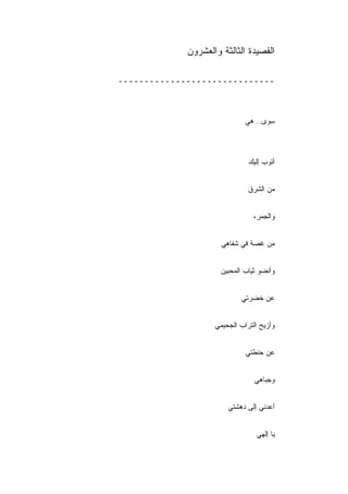 ‫ﺍﻟﻘﺼﻴﺩﺓ ﺍﻟﺜﺎﻟﺜﺔ ﻭﺍﻟﻌﺸﺭﻭﻥ‬

‫ــــــــــــــــــــــــــــــ‬



                              ‫ﺴﻭﻯ.. ﻫﻲ‬



                               ‫ﺃﺘﻭﺏ ﺇﻟﻴﻙ‬


                               ‫ﻤﻥ ﺍﻟﺸﺭﻕ‬


                                ‫ﻭﺍﻟﺠﻤﺭ،‬


                      ‫ﻤﻥ ﻏﺼﺔ ﻓﻲ ﺸﻔﺎﻫﻲ‬


                      ‫ﻭﺃﻨﻀﻭ ﺜﻴﺎﺏ ﺍﻟﻤﺤﺒﻴﻥ‬


                            ‫ﻋﻥ ﺨﻀﺭﺘﻲ‬


                    ‫ﻭﺃﺯﻴﺢ ﺍﻟﺘﺭﺍﺏ ﺍﻟﺠﺤﻴﻤﻲ‬


                              ‫ﻋﻥ ﺤﻨﻁﺘﻲ‬


                                 ‫ﻭﺠﺒﺎﻫﻲ‬


                        ‫ﺃﻋﺩﻨﻲ ﺇﻟﻰ ﺩﻫﺸﺘﻲ‬


                                  ‫ﻴﺎ ﺇﻟﻬﻲ‬
 