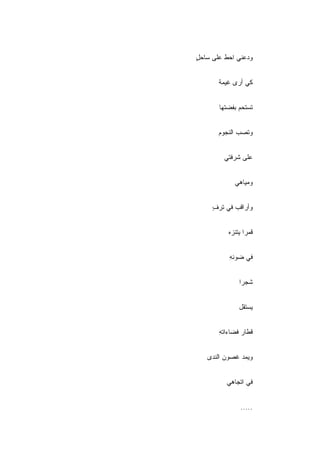 ‫ﻭﺩﻋﻨﻲ ﺍﺤﻁ ﻋﻠﻰ ﺴﺎﺤل‬
‫ٍ‬


       ‫ﻜﻲ ﺃﺭﻯ ﻏﻴﻤﺔ‬
       ‫ﹰ‬


       ‫ﺘﺴﺘﺤﻡ ﺒﻔﻀﺘﻬﺎ‬


       ‫ﻭﺘﺼﺏ ﺍﻟﻨﺠﻭﻡ‬


        ‫ﻋﻠﻰ ﺸﺭﻓﺘﻲ‬


            ‫ﻭﻤﻴﺎﻫﻲ‬


     ‫ﻭﺃﺭﺍﻗﺏ ﻓﻲ ﺘﺭﻑ‬
     ‫ٍ‬


          ‫ﻗﻤﺭﺍ ﻴﺘﻨﺯﻩ‬


          ‫ﻓﻲ ﻀﻭﺌﻪ‬
          ‫ِ‬


              ‫ﺸﺠ ‪‬ﺍ‬
               ‫ﺭ‬


              ‫ﻴﺴﺘﻘل‬


       ‫ﻗﻁﺎﺭ ﻓﻀﺎﺀﺍﺘﻪ‬
       ‫ِ‬


   ‫ﻭﻴﻤﺩ ﻏﺼﻭﻥ ﺍﻟﻨﺩﻯ‬


         ‫ﻓﻲ ﺍﺘﺠﺎﻫﻲ‬


               ‫.....‬
 