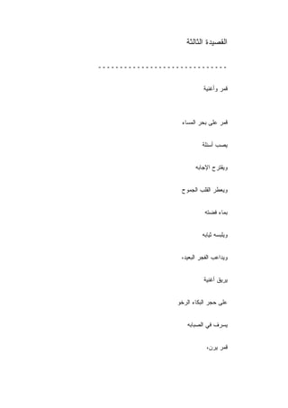 ‫ﺍﻟﻘﺼﻴﺩﺓ ﺍﻟﺜﺎﻟﺜﺔ‬

‫ــــــــــــــــــــــــــــــ‬


                            ‫ﻗﻤﺭ ﻭﺃﻏﻨﻴﺔ‬



                   ‫ﻗﻤﺭ ﻋﻠﻰ ﺒﺤﺭ ﺍﻟﻤﺴﺎﺀ‬


                            ‫ﻴﺼﺏ ﺃﺴﺌﻠﺔ‬


                         ‫ﻭﻴﻘﺘﺭﺡ ﺍﻹﺠﺎﺒﻪ‬


                   ‫ﻭﻴﻌﻁﺭ ﺍﻟﻘﻠﺏ ﺍﻟﺠﻤﻭﺡ‬


                             ‫ﺒﻤﺎﺀ ﻓﻀﺘﻪ‬


                            ‫ﻭﻴﻠﺒﺴﻪ ﺜﻴﺎﺒﻪ‬


                   ‫ﻭﻴﺩﺍﻋﺏ ﺍﻟﻔﺠﺭ ﺍﻟﺒﻌﻴﺩ،‬


                            ‫ﻴﺭﻴﻕ ﺃﻏﻨﻴﺔ‬


                  ‫ﻋﻠﻰ ﺤﺠﺭ ﺍﻟﺒﻜﺎﺀ ﺍﻟﺭﺨﻭ‬


                      ‫ﻴﺴﺭﻑ ﻓﻲ ﺍﻟﺼﺒﺎﺒﻪ‬


                              ‫ﻗﻤﺭ ﻴﺭﻥ،‬
 