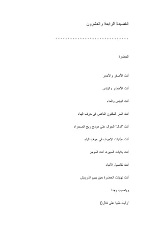 ‫ﺍﻟﻘﺼﻴﺩﺓ ﺍﻟﺭﺍﺒﻌﺔ ﻭﺍﻟﻌﺸﺭﻭﻥ‬

‫ــــــــــــــــــــــــــــــ‬



                                        ‫ﺍﻟﺤﻀﺭﺓ‬



                           ‫ﺃﻨﺕ ﺍﻷﺼﻔﺭ ﻭﺍﻷﺤﻤﺭ‬


                           ‫ﺃﻨﺕ ﺍﻷﺨﻀﺭ ﻭﺍﻟﻴﺎﺒﺱ‬


                               ‫ﺃﻨﺕ ﺍﻟﻴﺎﺒﺱ ﻭﺍﻟﻤﺎﺀ‬


         ‫ﺃﻨﺕ ﺍﻟﺴﺭ ﺍﻟﻤﻜﻨﻭﻥ ﺍﻟﻨﺎﻋﺱ ﻓﻲ ﺤﺭﻑ ﺍﻟﻬﺎﺀ‬


       ‫ﺃﻨﺕ "ﺍﻟﺩﺍل" ﺍﻟﺠﻭﺍل ﻋﻠﻰ ﻫﻭﺩﺝ ﺭﻴﺢ ﺍﻟﺼﺤﺭﺍﺀ‬


              ‫ﺃﻨﺕ ﻋﺫﺍﺒﺎﺕ ﺍﻻﺤﺭﻑ ﻓﻲ ﺤﺭﻑ ﺍﻟﻴﺎﺀ‬


                  ‫ﺃﻨﺕ ﺒﺩﺍﻴﺎﺕ ﺍﻟﺴﻬﺭﺓ، ﺃﻨﺕ ﺍﻟﻤﻭﺠﺯ‬


                              ‫ﺃﻨﺕ ﺘﻔﺎﺼﻴل ﺍﻷﻨﺒﺎﺀ‬


           ‫ﺃﻨﺕ ﻨﻬﺎﻴﺎﺕ ﺍﻟﺤﻀﺭﺓ ﺤﻴﻥ ﻴﻬﻴﻡ ﺍﻟﺩﺭﻭﻴﺵ‬


                                  ‫ﻭﻴﺘﺼﺒﺏ ﻭﺠ ‪‬ﺍ‬
                                   ‫ﺩ‬


                         ‫"ﺭﺃﻴﺕ ﻅﺒ ‪‬ﺎ ﻋﻠﻰ ﺘﻼل)(‬
                           ‫ٍ‬        ‫ﻴ‬
 