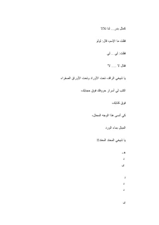 ‫ﻜﻤﺜل ﺒﺩﺭ... ﻟﻨﺎ ﺘﻼﻻ‬
                                       ‫ٍ‬


                         ‫ﻓﻘﻠﺕ ﻤﺎ ﺍﻹﺴﻡ، ﻗﺎل: ﻟﻭﻟﻭ‬


                                 ‫ﻓﻘﻠﺕ: ﻟﻲ .. ﻟﻲ‬


                                 ‫ﻓﻘﺎل ﻻ .... ﻻ"‬


‫ﻴﺎ ﺸﻴﺨﻲ ﺍﻟﺭﺍﻗﺩ، ﺘﺤﺕ ﺍﻷﻭﺭﺍﺩ ﻭﺘﺤﺕ ﺍﻷﻭﺭﺍﻕ ﺍﻟﺼﻔﺭﺍﺀ‬


              ‫ﺍﻜﺘﺏ ﻟﻲ ﺃﺴﺭﺍﺭ ﺤﺭﻭﻓﻙ ﻓﻭﻕ ﺤﺠﺎﺒﻙ،‬


                                     ‫ﻓﻭﻕ ﻜﺘﺎﺒﻙ،‬


                      ‫ﻜﻲ ﺃﻨﺴﻰ ﻫﺫﺍ ﺍﻟﻭﺠﻪ ﺍﻟﻤﺤﺘل،‬


                                ‫ﺍﻟﻤﺒﺘل ﺒﻤﺎﺀ ﺍﻟﻭﺭﺩ‬


                         ‫ﻴﺎ ﺸﻴﺨﻲ ﺍﻟﻤﺤﺘﺩ ﺍﻟﻤﻌﺘﺩ!!‬


                                             ‫ﻫـ‬
                                              ‫ﺩ‬
                                             ‫ﻯ‬


                                               ‫ﺩ‬
                                              ‫ﺩ‬
                                              ‫ﺩ‬


                                              ‫ﻯ‬
 