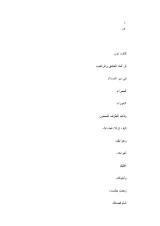 ‫ﺩ‬
                  ‫ﻫـ‬




             ‫ﻜﺎﻑ، ﻨﻭﻥ‬


‫ﺒل ﺃﻨﺕ ﺍﻟﻌﺎﺸﻕ ﻭﺍﻟﺭﺍﻫﺏ،‬


        ‫ﻓﻲ ﺩﻴﺭ ﺍﻟﺤﺴﻨﺎﺀ‬


               ‫ﺍﻟﺴﻤﺭﺍﺀ‬


               ‫ﺍﻟﺤﻭﺭﺍﺀ‬


  ‫ﻭﺫﺍﺕ ﺍﻟﻁﺭﻑ ﺍﻟﻤﺴﻨﻭﻥ‬


    ‫ﻜﻴﻑ ﺘﺭﻜﺕ ﻓﻀﺎﺀﻙ‬


              ‫ﻭﻫﻭﺍﺀﻙ،‬


              ‫ﺃﻫﻭﺍﺀﻙ،‬


                 ‫ﺃﻫﻠﻴﻙ‬


              ‫ﻭﺃﺨﻭﺘﻙ،‬


         ‫ﻭﺠﺌﺕ ﺠﻠﺴﺕ،‬


           ‫ﺃﻤﺎﻡ ﻗﻀﺎﺌﻙ‬
 