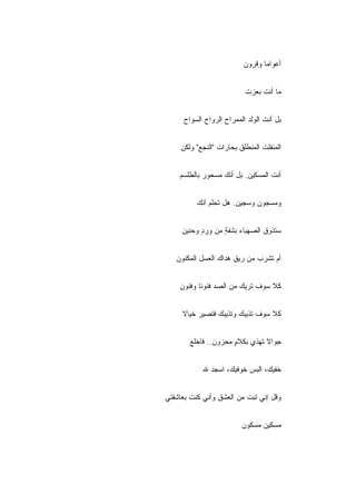 ‫ﺃﻋﻭﺍﻤﺎ ﻭﻗﺭﻭﻥ‬


                          ‫ﻤﺎ ﺃﻨﺕ ﺒﻌﺯﺕ‬


     ‫ﺒل ﺃﻨﺕ ﺍﻟﻭﻟﺩ ﺍﻟﻤﻤﺭﺍﺡ ﺍﻟﺭﻭﺍﺡ ﺍﻟﺴﻭﺍﺡ‬


    ‫ﺍﻟﻤﻨﻔﻠﺕ ﺍﻟﻤﻨﻁﻠﻕ ﺒﺤﺎﺭﺍﺕ "ﺍﻟﻨﺠﻊ" ﻭﻟﻜﻥ‬


    ‫ﺃﻨﺕ ﺍﻟﻤﺴﻜﻴﻥ. ﺒل ﺃﻨﻙ ﻤﺴﺤﻭﺭ ﺒﺎﻟﻁﹼﺴﻡ‬
      ‫ﻠ‬


          ‫ﻭﻤﺴﺠﻭﻥ ﻭﺴﺠﻴﻥ. ﻫل ﺘﺤﻠﻡ ﺃﻨﻙ‬


     ‫ﺴﺘﺫﻭﻕ ﺍﻟﺼﻬﺒﺎﺀ ﺒﺸﻔﺔ ﻤﻥ ﻭﺭﺩ ﻭﺤﻨﻴﻥ‬
           ‫ٍ‬      ‫ٍ‬


   ‫ﺃﻡ ﺘﺸﺭﺏ ﻤﻥ ﺭﻴﻕ ﻫﺩﺍﻙ ﺍﻟﻌﺴل ﺍﻟﻤﻜﻨﻭﻥ‬


    ‫ﻜﻼ ﺴﻭﻑ ﺘﺭﻴﻙ ﻤﻥ ﺍﻟﺼﺩ ﻓﻨﻭﻨﺎ ﻭﻓﻨﻭﻥ‬


     ‫ﻜﻼ ﺴﻭﻑ ﺘﺫﻴﺒﻙ ﻭﺘﺫﻴﺒﻙ ﻓﺘﺼﻴﺭ ﺨﻴﺎﻻ‬


       ‫ﺠﻭﺍﻻ ﺘﻬﺫﻱ ﺒﻜﻼﻡ ﻤﺤﺯﻭﻥ.. ﻓﺎﺨﻠﻊ‬
                     ‫ٍ‬


            ‫ﺨﻔﻴﻙ، ﺍﻟﺒﺱ ﺨﻭﻓﻴﻙ، ﺍﺴﺠﺩ ﷲ‬


‫ﻭﻗل ﺇﻨﻲ ﺘﺒﺕ ﻤﻥ ﺍﻟﻌﺸﻕ ﻭﺃﻨﻲ ﻜﻨﺕ ﺒﻌﺎﺸﻘﺘﻲ‬


                         ‫ﻤﺴﻜﻴﻥ ﻤﺴﻜﻭﻥ‬
 