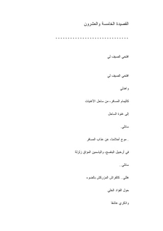 ‫ﺍﻟﻘﺼﻴﺩﺓ ﺍﻟﺨﺎﻤﺴﺔ ﻭﺍﻟﻌﺸﺭﻭﻥ‬

‫ــــــــــــــــــــــــــــــ‬



                                ‫ﺍﻓﺘﺤﻲ ﺍﻟﺼﻴﻑ ﻟﻲ‬



                                ‫ﺍﻓﺘﺤﻲ ﺍﻟﺼﻴﻑ ﻟﻲ‬


                                          ‫ﻭﺍﻫﺩﻟﻲ‬


               ‫ﻜﺎﻟﻴﻤﺎﻡ ﺍﻟﻤﺴﺎﻓﺭ، ﻤﻥ ﺴﺎﺤل ﺍﻷﻏﻨﻴﺎﺕ‬


                                 ‫ﺇﻟﻰ ﻏﻨﻭﺓ ﺍﻟﺴﺎﺤل‬
                                 ‫ِ‬


                                          ‫ﺴﺎﺌﻠﻲ.‬


                ‫. ﻤﻭﺝ ﺃﺤﻼﻤﻨﺎ، ﻋﻥ ﻋﺫﺍﺏ ﺍﻟﻤﺴﺎﻓﺭ‬


        ‫ﻓﻲ ﺃﺭﺨﺒﻴل ﺍﻟﺒﻨﻔﺴﺞ، ﻭﺍﻟﻴﺎﺴﻤﻴﻥ ﺍﻟﻤﺅﺍﻕ ﺯﻟﺯﻟﺔ‬


                                         ‫ﺴﺎﺌﻠﻲ..‬


                ‫ﻫﻠﻠﻲ.. ﻜﺎﻟﻔﺭﺍﺵ ﺍﻟﻤﺯﺭﻜﺵ ﺒﺎﻟﻀﻭﺀ‬


                                ‫ﺤﻭل ﺍﻟﻔﺅﺍﺩ ﺍﻟﺨﻠﻲ‬


                                   ‫ﻭﺍﺫﻜﺭﻱ ﻋﺎﺸﻘﺎ‬
 