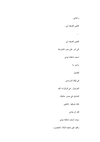 ‫ﻭﺍﻋﺩﻟﻲ..‬


             ‫ﺍﻓﺘﺤﻲ ﺍﻟﺼﻴﻑ ﻟﻲ..‬


                            ‫...‬


               ‫ﺇﻓﺘﺤﻲ ﺍﻟﺼﻴﻑ ﻟﻲ‬


      ‫ﻜﻲ ﺃﻤﺭ ﻋﻠﻰ ﺒﺤﺭﻩ ﺍﻟﻤﺘﻭﺴﻁ‬


             ‫ﺍﺴﺤﺏ ﺸﺎﻁﺌﻪ ﺒﻴﺩﻱ‬


                      ‫ﻭﺃﺴﻴﺭ ﺒﻪ‬


                        ‫ﻟﻠﻘﻨﺎﺩﻴل‬


             ‫ﻓﻲ ﻟﻴﻠﻙ ﺍﻟﺴﺭﻤﺩﻱ..‬


     ‫ﻟﻠﻤﻭﺍﻭﻴل.. ﻓﻲ ﻜﺭﻜﺭﺍﺕ ﺍﻟﻐﺩ‬
     ‫ِ‬


        ‫ﻟﻠﻤﻨﺎﺩﻴل ﻓﻲ ﺼﺩﺭ ﻋﺎﺸﻘ ٍ،‬
         ‫ﺔ‬


            ‫ﺒﻠﻠﺕ ﺨﻭﻓﻬﺎ.. ﻓﺎﻨﺘﻬﻰ‬


                   ‫ﻗﺒل ﺃﻥ ﻴﺒﺘﺩﻱ‬


       ‫ﺴﻭﻑ ﺃﺴﺤﺏ ﺸﺎﻁﺌﻪ ﺒﻴﺩﻱ‬


‫ﻭﺃﻗﻴﻡ ﻋﻠﻰ ﺠﺎﻨﺒﻴﻪ ﺍﻟﺒﻼﺩ، ﺍﻟﺤﺼﻭﻥ،‬
 