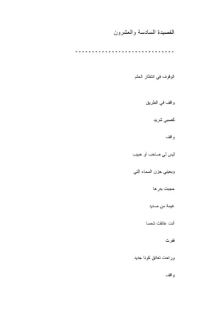 ‫ﺍﻟﻘﺼﻴﺩﺓ ﺍﻟﺴﺎﺩﺴﺔ ﻭﺍﻟﻌﺸﺭﻭﻥ‬

‫ــــــــــــــــــــــــــــــ‬



                   ‫ﺍﻟﻭﻗﻭﻑ ﻓﻲ ﺍﻨﺘﻅﺎﺭ ﺍﻟﺤﻠﻡ‬



                         ‫ﻭﺍﻗﻑ ﻓﻲ ﺍﻟﻁﺭﻴﻕ‬


                             ‫ﻜﺼﺒﻲ ﺸﺭﻴﺩ‬


                                    ‫ﻭﺍﻗﻑ‬


                  ‫ﻟﻴﺱ ﻟﻲ ﺼﺎﺤﺏ ﺃﻭ ﺤﺒﻴﺏ‬


                  ‫ﻭﺒﻌﻴ ﹼﻲ ﺤﺯﻥ ﺍﻟﺴﻤﺎﺀ ﺍﻟﺘﻲ‬
                                   ‫ﻨ‬


                             ‫ﺤﺠﺒﺕ ﺒﺩﺭﻫﺎ‬


                          ‫ﻏﻴﻤﺔ ﻤﻥ ﺼﺩﻴﺩ‬
                          ‫‪‬‬


                         ‫ﺃﻨﺕ ﻋﺎﻨﻘﺕ ﺸﻤﺴﺎ‬


                                    ‫ﻓﻔﺭﺕ‬


                   ‫ﻭﺭﺍﺤﺕ ﺘﻌﺎﻨﻕ ﻜﻭﻨﺎ ﺠﺩﻴﺩ‬
                   ‫‪‬‬


                                    ‫ﻭﺍﻗﻑ‬
 