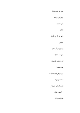 ‫ﻋﻠﻰ ﺠﻭﺍﻨﺏ ﺤﺯﻨﻨﺎ‬


       ‫ﻓﻴﺤﻥ ﻤﻥ ﺭﻨﺎﺘﻪ‬


           ‫ﻗﻤﺭ ﺍﻟﻜﺘﺎﺒﺔ‬


                ‫ﻟﻠﻜﺘﺎﺒﻪ‬


  ‫ﻭﺘﻬﺯﻫﺯ ﺍﻟﺭﻴﺢ ﺍﻟﻔﺅﺍﺩ‬


               ‫ﻓﻴﻨﺘﺸﻲ‬


   ‫ﻭﺘﺒﻭﺡ ﻤﻥ ﺃﻭﺠﺎﻋﻬﺎ‬


       ‫ﻤﻘل ﺍﻟﺴﺤﺎﺒﻪ!!‬


  ‫ﻗﻤﺭ، ﻭﻨﺠﻡ ﺍﻻﻤﻨﻴﺎﺕ،‬


           ‫ﻴﻤﺩ ﺭﻴﺸﺘﻪ‬


‫ﻭﻴﺭﺴﻡ ﻓﻲ ﻓﻀﺎﺀ ﺍﻟﻠﻴل،‬


       ‫ﺒﺴﺘﺎ ﹰﺎ، ﻭﻨﻬ ‪‬ﺍ،‬
         ‫ﺭ‬       ‫ﻨ‬


 ‫ﻗﺩ ﻴﺴﺎﻓﺭ ﻓﻲ ﻋﺫﻭﺒﺘﻪ،‬


       ‫ﻭﻻ ﻴﻨﻬﻲ ﻏﻴﺎﺒﻪ‬


        ‫ﻫﺫﺍ ﺍﻟﻤﺴﺎﺀ ﻟﻨﺎ‬
 