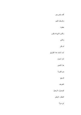 ‫ﺃﻟﻑ ﺒﺎﺹ ﻴﻤﺭ‬


       ‫ﻭﺍﻟﺭﺠﺎل ﺍﻟﺫﻴﻥ‬


               ‫ﺨﻁﻭﺓ‬


  ‫ﻭﺃﻜﻭﻥ ﺍﻟﺫﻱ ﻗﺩ ﻴﻜﻭﻥ‬


               ‫ﻭﺍﻟﺫﻱ‬


              ‫ﻟﻡ ﻴﻜﻥ‬


‫ﺃﻨﺕ ﺃﺩﻤﻨﺕ ﻫﺫﺍ ﺍﻟﻁﺭﻴﻕ‬


          ‫ﺃﻨﺕ ﺃﺩﻤﻨﺕ‬


          ‫ﻫﺫﺍ ﺍﻟﺸﺠﻥ‬


           ‫ﻤﻥ ﺘﻜﻭﻥ؟‬


              ‫ﺍﻟﺭﺒﻴﻊ‬


             ‫ﺍﻟﺨﺭﻴﻑ‬


     ‫ﺍﻟﻭﺼﻭل، ﺍﻟﺭﺤﻴل‬


       ‫ﺍﻟﻤﻁﺎﺭ، ﺍﻟﻭﻁﻥ‬


            ‫ﺍﺒﻥ ﻤﻥ؟‬
 