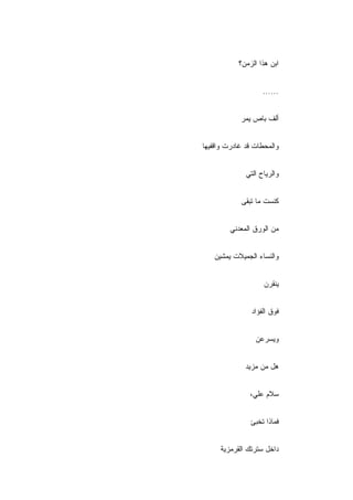 ‫ﺍﺒﻥ ﻫﺫﺍ ﺍﻟﺯﻤﻥ؟‬


                    ‫......‬


            ‫ﺃﻟﻑ ﺒﺎﺹ ﻴﻤﺭ‬


‫ﻭﺍﻟﻤﺤﻁﺎﺕ ﻗﺩ ﻏﺎﺩﺭﺕ ﻭﺍﻗﻔﻴﻬﺎ‬


              ‫ﻭﺍﻟﺭﻴﺎﺡ ﺍﻟﺘﻲ‬


            ‫ﻜﻨﺴﺕ ﻤﺎ ﺘﺒﻘﻰ‬


         ‫ﻤﻥ ﺍﻟﻭﺭﻕ ﺍﻟﻤﻌﺩﻨﻲ‬


   ‫ﻭﺍﻟﻨﺴﺎﺀ ﺍﻟﺠﻤﻴﻼﺕ ﻴﻤﺸﻴﻥ‬


                    ‫ﻴﻨﻘﺭﻥ‬


                ‫ﻓﻭﻕ ﺍﻟﻔﺅﺍﺩ‬


                 ‫ﻭﻴﺴﺭﻋﻥ‬


              ‫ﻫل ﻤﻥ ﻤﺯﻴﺩ‬


               ‫ﺴﻼﻡ ﻋﻠ ‪،‬‬
                ‫ﻲ‬


               ‫ﻓﻤﺎﺫﺍ ﺘﺨﺒﺊ‬


     ‫ﺩﺍﺨل ﺴﺘﺭﺘﻙ ﺍﻟﻘﺭﻤﺯﻴﺔ‬
 