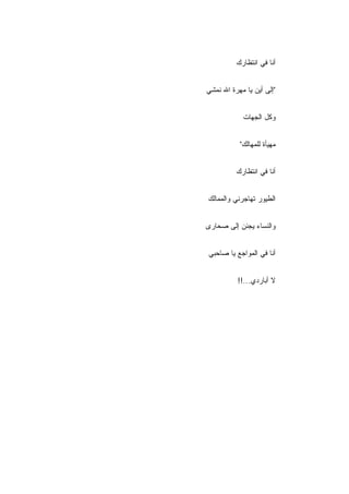 ‫ﺃﻨﺎ ﻓﻲ ﺍﻨﺘﻅﺎﺭﻙ‬


‫"ﺇﻟﻰ ﺃﻴﻥ ﻴﺎ ﻤﻬﺭﺓ ﺍﷲ ﻨﻤﺸﻲ‬


            ‫ﻭﻜل ﺍﻟﺠﻬﺎﺕ‬


           ‫ﻤﻬﻴﺄﺓ ﻟﻠﻤﻬﺎﻟﻙ"‬


          ‫ﺃﻨﺎ ﻓﻲ ﺍﻨﺘﻅﺎﺭﻙ‬


‫ﺍﻟﻁﻴﻭﺭ ﺘﻬﺎﺠﺭﻨﻲ ﻭﺍﻟﻤﻤﺎﻟﻙ‬


‫ﻭﺍﻟﻨﺴﺎﺀ ﻴﺠﺌﻥ ﺇﻟﻰ ﺼﺤﺎﺭﻯ‬


‫ﺃﻨﺎ ﻓﻲ ﺍﻟﻤﻭﺍﺠﻊ ﻴﺎ ﺼﺎﺤﺒﻲ‬


          ‫ﻻ ﺃﺒﺎﺭﺩﻱ...!!‬
 