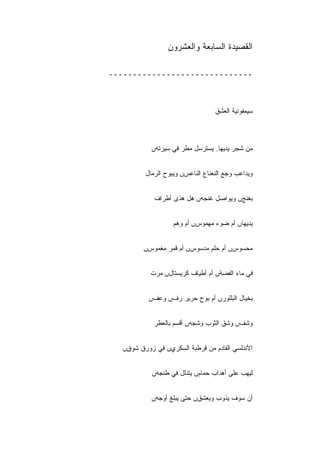 ‫ﺍﻟﻘﺼﻴﺩﺓ ﺍﻟﺴﺎﺒﻌﺔ ﻭﺍﻟﻌﺸﺭﻭﻥ‬

‫ــــــــــــــــــــــــــــــ‬



                                   ‫ﺴﻴﻤﻔﻭﻨﻴﺔ ﺍﻟﻌﺸﻕ‬



            ‫ﻤﻥ ﺸﺠﺭ ﻴﺩﻴﻬﺎ. ﻴﺴﺘﺭﺴل ﻤﻁﺭ ﻓﻲ ﺴﻴﺭﺘﻪں‬


          ‫ﻭﻴﺩﺍﻋﺏ ﻭﺠﻊ ﺍﻟﻨﻌﻨﺎﻉ ﺍﻟﻨﺎﻋﺱں ﻭﻴﺒﻭﺡ ﺍﻟﺭﻤﺎل‬


             ‫ﺒﻐﻨﺞں ﻭﻴﻭﺍﺼل ﻏﻨﺠﻪں ﻫل ﻫﺫﻯ ﺃﻁﺭﺍﻑ‬


                    ‫ﻴﺩﻴﻬﺎں ﺃﻡ ﻀﻭﺀ ﻤﻬﻤﻭﺱں ﺃﻡ ﻭﻫﻡ‬


          ‫ﻤﺤﺴﻭﺱں ﺃﻡ ﺤﻠﻡ ﻤﺩﺴﻭﺱں ﺃﻡ ﻗﻤﺭ ﻤﻐﻤﻭﺱں‬


            ‫ﻓﻲ ﻤﺎﺀ ﺍﻟﻔﻀﺔں ﺃﻡ ﺃﻁﻴﺎﻑ ﻜﺭﻴﺴﺘﺎلں ﻤﺭﺕ‬


           ‫ﺒﺨﻴﺎل ﺍﻟﺒﻠﻠﻭﺭں ﺃﻡ ﺒﻭﺡ ﺤﺭﻴﺭ ﺭﻑں ﻭﻋﻑں‬


             ‫ﻭﺸﻑں ﻭﺸﻕ ﺍﻟﺜﻭﺏ ﻭﺸﺠﻪں ﺃﻗﺴﻡ ﺒﺎﻟﻌﻁﺭ‬


   ‫ﺍﻷﻨﺩﻟﺴﻲ ﺍﻟﻘﺎﺩﻡ ﻤﻥ ﻗﺭﻁﺒﺔ ﺍﻟﺴﻜﺭﻱں ﻓﻲ ﺯﻭﺭﻕ ﺸﻭﻕں‬
    ‫ٍ‬


            ‫ﻟﻴﻬﺏ ﻋﻠﻰ ﺃﻫﺩﺍﺏ ﺤﻤﺎﻡں ﻴﺘﺩﻟل ﻓﻲ ﻁﻨﺠﻪں‬


            ‫ﺃﻥ ﺴﻭﻑ ﻴﺫﻭﺏ ﻭﻴﻌﺸﻕں ﺤﺘﻰ ﻴﺒﻠﻎ ﺃﻭﺠﻪں‬
 