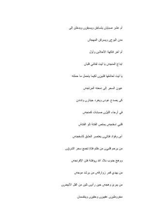 ‫ﺃﻡ ﻋﺸﺭ ﺼﺒﺎﻴﺎں ﻴﺘﺴﺎﺒﻘﻥ ﻭﻴﺴﺒﻘﻥں ﻭﻴﺩﺨﻠﻥ ﺇﻟﻰ‬


                    ‫ﻤﺩﻥ ﺍﻟﺒﻭﺡں ﻭﻴﺴﺭﻗﻥ ﺍﻟﻤﻬﺠﺔں‬


                     ‫ﺃﻡ ﺁﺨﺭ ﻓﺎﻜﻬﺔ ﺍﻷﺤﻼﻡں ﻭﺃﻭل‬


                 ‫ﺍﺒﺩﺍﻉ ﺍﻟﻤﻨﺠﻪں ﻴﺎ ﻟﻴﺕ ﻟﻔﺎﺘﻨﻲ ﻗﻠ ‪‬ﺎں‬
                   ‫ﺒ‬


       ‫ﻴﺎ ﻟﻴﺕ ﻟﻌﺎﺸﻘﻬﺎ ﻗﻠﺒﻴﻥں ﻟﻜﻴﻤﺎ ﻴﺘﺤﻤل ﻤﺎ ﺤﻤﻠﺘﻪ‬


                ‫ﻋﻴﻭﻥ ﺍﻟﺴﺤﺭ ﺇﻟﻰ ﺩﻤﻌﺘﻪ ﺍﻟﻤﺭﺘﺠﻪں‬


          ‫ﻜﻰ ﻴﺼﺩﺡ ﻋﻭﺩں ﻭﻴﻐﺭﺩ ﺠﻴﺘﺎﺭں ﻭﺘﺩﻨﺩﻥ‬


                ‫ﻓﻲ ﺃﺭﺠﺎﺀ ﺍﻟﻠﻴلں ﺼﺒﺎﺒﺎﺕ ﻜﻤﻨﺠﻪں‬


            ‫ﻗﻠﺒﻲ ﺍﺴﻔﻨﺠﻪں ﻴﻤﺘﺹ ﺍﻟﻔﺘﻨﺔ ﺘﻠﻭ ﺍﻟﻔﺘﻨﺔں‬


       ‫ﺁﻩں ﻭﻓﺅﺍﺩ ﻓﺘﺎﺘﻲں ﻴﻌﺘﺼﺭ ﺍﻟﻌﺸﻕ ﻜﺎﺴﻔﺠﻨﻪں‬
                                          ‫ٍ‬


  ‫ﻤﻥ ﻴﺭﺤﻡ ﻗﻠﺒﻲں ﻤﻥ ﻅﻠﻡ ﻓﺘﺎﺓ ﺘﺠﻤﻊ ﺴﺤﺭ ﺍﻟﺸﺭﻕں‬
                  ‫ٍ‬


      ‫ﻭﻭﻫﺞ ﺠﻨﻭﺏ ﺒﻼﺩ ﺍﷲ ںﻭﻓﺘﻨﺔ ﻓﺘﻥ ﺍﻹﻓﺭﻨﺠﻪں‬


         ‫ﻤﻥ ﻴﻬﺩﻱ ﻗﻤﺭ ﺯﻭﺍﺭﻗﻪں ﻤﻥ ﻴﺭﺸﺩ ﻤﻭﺠﻪں‬
                        ‫‪‬‬


‫ﻤﻥ ﻴﺒﺭﺉ ﻭﻫﺠﻪں ﺤﻴﻥ ﺭﺃﻯں ﺘﻠﻴﻥ ﻤﻥ ﺍﻟﻔل ﺍﻷﺒﻴﺽں‬


           ‫ﻤﺨﺭﻭﻁﻴﻥں ﻋﻔﻴﻴﻥں ﻭﺤﻘﻴﻥں ﻭﻴﻨﻘﺴﻤﺎﻥ‬
 