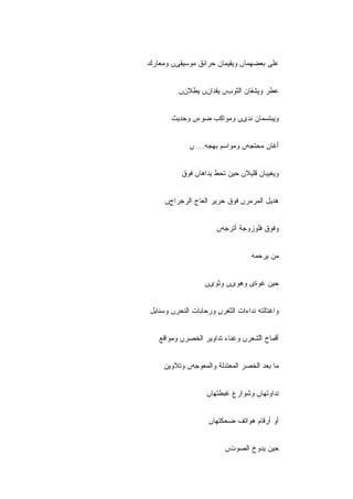 ‫ﻋﻠﻰ ﺒﻌﻀﻬﻤﺎں ﻭﻴﻘﻴﻤﺎﻥ ﺤﺭﺍﺌﻕ ﻤﻭﺴﻴﻘﻰں ﻭﻤﻌﺎﺭﻙ‬


         ‫ﻋﻁﺭ ﻭﻴﺸﻘﺎﻥ ﺍﻟﺜﻭﺏں ﻴﻘﺩﺍﻥں ﻴﻁﻼﻥں‬


       ‫ﻭﻴﺒﺘﺴﻤﺎﻥ ﻨﺩﻯں ﻭﻤﻭﺍﻜﺏ ﻀﻭﺀں ﻭﺤﺩﻴﺙ‬


             ‫ﺃﻏﺎﻥ ﻤﺤﺘﺠﻪں ﻭﻤﻭﺍﺴﻡ ﺒﻬﺠﻪ... ں‬


          ‫ﻭﻴﻐﻴﺒﺎﻥ ﻗﻠﻴﻼں ﺤﻴﻥ ﺘﺤﻁ ﻴﺩﺍﻫﺎں ﻓﻭﻕ‬


     ‫ﻫﺩﻴل ﺍﻟﻤﺭﻤﺭں ﻓﻭﻕ ﺤﺭﻴﺭ ﺍﻟﻌﺎﺝ ﺍﻟﺭﺠﺭﺍﺝں‬


                      ‫ﻭﻓﻭﻕ ﻓﻠﻭﺯﻭﺠﺔ ﺃﺘﺭﺠﻪں‬


                                  ‫ﻤﻥ ﻴﺭﺤﻤﻪ‬


                  ‫ﺤﻴﻥ ﻏﻭﺓﻯ ﻭﻫﻭﻯں ﻭﺜﻭﻯں‬


‫ﻭﺍﻏﺘﺎﻟﺘﻪ ﻨﺩﺍﺀﺍﺕ ﺍﻟﺜﻐﺭں ﻭﺭﺤﺎﺒﺎﺕ ﺍﻟﻨﺤﺭں ﻭﺴﻨﺎﺒل‬
        ‫ِ‬             ‫ِ‬


   ‫ﺃﻗﻤﺎﺡ ﺍﱠﺸﻌﺭں ﻭﻏﻨﺎﺀ ﺘﺩﺍﻭﻴﺭ ﺍﻟﺨﺼﺭں ﻭﻤﻭﺍﻗﻊ‬
                                  ‫ﻟ‬


     ‫ﻤﺎ ﺒﻌﺩ ﺍﻟﺨﺼﺭ ﺍﻟﻤﻌﺘﺩﻟﺔ ﻭﺍﻟﻤﻌﻭﺠﻪں ﻭﺘﻼﻭﻴﻥ‬


                   ‫ﻨﺩﺍﻭﺘﻬﺎں ﻭﺸﻭﺍﺭﻉ ﻏﺒﻁﺘﻬﺎں‬


                    ‫ﺃﻭ ﺃﺭﻗﺎﻡ ﻫﻭﺍﺘﻑ ﻀﺤﻜﺘﻬﺎں‬


                         ‫ﺤﻴﻥ ﻴﺩﻭﺥ ﺍﻟﺼﻭﺕں‬
 