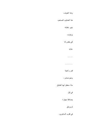 ‫ﻭﻫﺫﺍ ﺍﻟﺨﻭﻑ،‬


‫ﻫﺫﺍ ﺍﻟﻌﻨﺩﻟﻴﺏ ﺍﻟﻤﺴﺘﺤﻡ،‬


           ‫ﺒﻨﻬﺭ ﺩﻫﺸﺘﻪ‬


              ‫ﻴﺭﻓﺭﻑ،‬


          ‫ﻜﻲ ﻴﻘﺹ ﻟﻨﺎ‬


                ‫ﻋﺫﺍﺒﻪ‬


               ‫.......‬


           ‫...........‬


           ‫ﻗﻤﺭ ﻭﺃﻏﻨﻴﺔ‬


         ‫ﻭﻨﺠﻡ ﻀﺎﻤﺭ،‬


‫ﻤﺎﺫﺍ ﺴﻨﻔﻌل ﺃﻴﻬﺎ ﺍﻟﻌﺸﺎﻕ‬


               ‫ﻓﻲ ﻟﻴل‬


       ‫ﻴﺼﺎﺩﻗﻨﺎ ﺠﻬﺎ ‪‬ﺍ،‬
         ‫ﺭ‬


             ‫ﺜﻡ ﻴﺭﺸﻕ‬


  ‫ﻓﻲ ﻗﻠﻭﺏ ﺍﻟﺴﺎﻫﺭﻴﻥ،‬
 