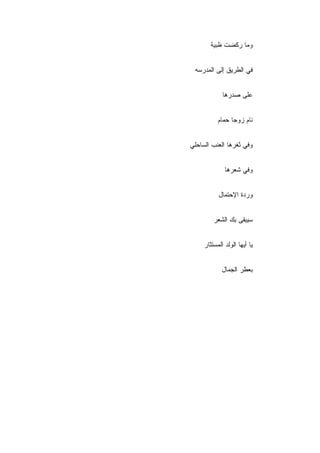 ‫ﻭﻤﺎ ﺭﻜﻀﺕ ﻅﺒﻴﺔ‬


 ‫ﻓﻲ ﺍﻟﻁﺭﻴﻕ ﺇﻟﻰ ﺍﻟﻤﺩﺭﺴﻪ‬


             ‫ﻋﻠﻰ ﺼﺩﺭﻫﺎ‬


           ‫ﻨﺎﻡ ﺯﻭﺠﺎ ﺤﻤﺎﻡ‬


‫ﻭﻓﻲ ﺜﻐﺭﻫﺎ ﺍﻟﻌﻨﺏ ﺍﻟﺴﺎﺤﻠﻲ‬


              ‫ﻭﻓﻲ ﺸﻌﺭﻫﺎ‬


           ‫ﻭﺭﺩﺓ ﺍﻹﺤﺘﻤﺎل‬


         ‫ﺴﻴﺒﻘﻰ ﺒﻙ ﺍﻟﺸﻌﺭ‬


     ‫ﻴﺎ ﺃﻴﻬﺎ ﺍﻟﻭﻟﺩ ﺍﻟﻤﺴﺘﺜﺎﺭ‬


             ‫ﺒﻌﻁﺭ ﺍﻟﺠﻤﺎل‬
 