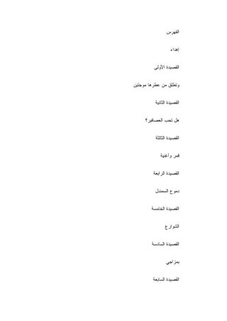 ‫ﺍﻟﻔﻬﺭﺱ‬


                   ‫ﺇﻫﺩﺍﺀ‬


         ‫ﺍﻟﻘﺼﻴﺩﺓ ﺍﻷﻭﻟﻰ‬


‫ﻭﺘﻁﻠﻕ ﻤﻥ ﻋﻁﺭﻫﺎ ﻤﻭﺠﺘﻴﻥ‬


          ‫ﺍﻟﻘﺼﻴﺩﺓ ﺍﻟﺜﺎﻨﻴﺔ‬


     ‫ﻫل ﺘﺤﺏ ﺍﻟﻌﺼﺎﻓﻴﺭ؟‬


          ‫ﺍﻟﻘﺼﻴﺩﺓ ﺍﻟﺜﺎﻟﺜﺔ‬


             ‫ﻗﻤﺭ ﻭﺃﻏﻨﻴﺔ‬


         ‫ﺍﻟﻘﺼﻴﺩﺓ ﺍﻟﺭﺍﺒﻌﺔ‬


          ‫ﺩﻤﻭﻉ ﺍﻟﺴﻤﻨﺩل‬


        ‫ﺍﻟﻘﺼﻴﺩﺓ ﺍﻟﺨﺎﻤﺴﺔ‬


                ‫ﺍﻟﺸﻭﺍﺭﻉ‬


        ‫ﺍﻟﻘﺼﻴﺩﺓ ﺍﻟﺴﺎﺩﺴﺔ‬


                ‫ﺒﻤﺯﺍﺠﻲ‬


         ‫ﺍﻟﻘﺼﻴﺩﺓ ﺍﻟﺴﺎﺒﻌﺔ‬
 