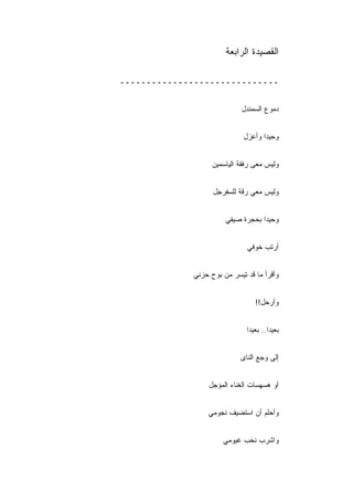 ‫ﺍﻟﻘﺼﻴﺩﺓ ﺍﻟﺭﺍﺒﻌﺔ‬

‫ــــــــــــــــــــــــــــــ‬


                            ‫ﺩﻤﻭﻉ ﺍﻟﺴﻤﻨﺩل‬


                             ‫ﻭﺤﻴﺩﺍ ﻭﺃﻋﺯل‬


                   ‫ﻭﻟﻴﺱ ﻤﻌﻰ ﺭﻓﻘﺔ ﺍﻟﻴﺎﺴﻤﻴﻥ‬


                   ‫ﻭﻟﻴﺱ ﻤﻌﻲ ﺭﻗﺔ ﻟﻠﺴﻔﺭﺠل‬


                       ‫ﻭﺤﻴ ‪‬ﺍ ﺒﺤﺠﺭﺓ ﺼﻴﻔﻲ‬
                                   ‫ﺩ‬


                              ‫ﺃﺭﺘﺏ ﺨﻭﻓﻲ‬


             ‫ﻭﺃﻗﺭﺃ ﻤﺎ ﻗﺩ ﺘﻴﺴﺭ ﻤﻥ ﺒﻭﺡ ﺤﺯﻨﻲ‬


                                 ‫ﻭﺃﺭﺤل!!‬


                              ‫ﺒﻌﻴﺩﺍ.. ﺒﻌﻴ ‪‬ﺍ‬
                               ‫ﺩ‬       ‫ﹰ‬


                            ‫ﺇﻟﻰ ﻭﺠﻊ ﺍﻟﻨﺎﻯ‬


                  ‫ﺃﻭ ﻫﺴﻬﺴﺎﺕ ﺍﻟﻐﻨﺎﺀ ﺍﻟﻤﺅﺠل‬


                 ‫ﻭﺃﺤﻠﻡ ﺃﻥ ﺍﺴﺘﻀﻴﻑ ﻨﺠﻭﻤﻲ‬


                      ‫ﻭﺍﺸﺭﺏ ﻨﺨﺏ ﻏﻴﻭﻤﻲ‬
 