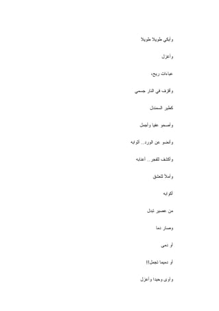 ‫ﻭﺃﺒﻜﻲ ﻁﻭﻴﻼ ﻁﻭﻴﻼ‬


                 ‫ﻭﺃﻏﺯل‬


           ‫ﻋﺒﺎﺀﺍﺕ ﺭﻴﺢ،‬


  ‫ﻭﺃﻗﺯﻑ ﻓﻲ ﺍﻟﻨﺎﺭ ﺠﺴﻤﻲ‬


          ‫ﻜﻁﻴﺭ ﺍﻟﺴﻤﻨﺩل‬


    ‫ﻭﺃﺼﺤﻭ ﻋﻔﻴﺎ ﻭﺃﺠﻤل‬


‫ﻭﺃﻨﻀﻭ ﻋﻥ ﺍﻟﻭﺭﺩ.. ﺃﺜﻭﺍﺒﻪ‬


  ‫ﻭﺃﻜﺸﻑ ﻟﻠﻔﺠﺭ.. ﺃﻋﻨﺎﺒﻪ‬


            ‫ﻭﺃﻤﻸ ﻟﻠﻌﺸﻕ‬


                  ‫ﺃﻜﻭﺍﺒﻪ‬


        ‫ﻤﻥ ﻋﺼﻴﺭ ﺘﺒﺩل‬


             ‫ﻭﺼﺎﺭ ﺩ ‪‬ﺎ‬
              ‫ﻤ‬


                ‫ﺃﻭ ‪‬ﻤﻰ‬
                  ‫ﺩ‬


        ‫ﺃﻭ ﺩﻤﻴ ‪‬ﺎ ﺘﺠﻤل!!‬
                ‫ﻤ‬


     ‫ﻭﺁﻭﻯ ﻭﺤﻴ ‪‬ﺍ ﻭﺃﻋﺯل‬
            ‫ﺩ‬
 