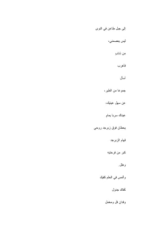 ‫ﺇﻟﻰ ﺠﺒل ﻁﺎﻋﻥ ﻓﻲ ﺍﻟﻨﻭﻯ‬


         ‫ﻟﻴﺱ ﻴﻌﺼﻤﻨﻲ،‬


               ‫ﻤﻥ ﺫﺌﺎﺏ‬
               ‫ٍ‬


                ‫ﻓﺄﻫﺭﺏ‬


                  ‫ﺃﺴﺄل‬


      ‫ﺠﻤﻭﻋﺎ ﻤﻥ ﺍﻟﻁﻴﺭ،‬


        ‫ﻋﻥ ﺴﻬل ﻋﻴﻨﻴﻙ،‬


        ‫ﻋﻴﻨﺎﻙ ﺴﺭﺒﺎ ﻴﻤﺎﻡ‬
        ‫ٍ‬


‫ﻴﺤﻁﺎﻥ ﻓﻭﻕ ﺯﺒﺭﺠﺩ ﺭﻭﺤﻲ‬


           ‫ﻓﻬﺎﻡ ﺍﻟﺯﺒﺭﺠﺩ‬


         ‫ﻜﺒﺭ ﻤﻥ ﻓﺭﺤﺘﻴﻪ‬


                 ‫ﻭﻫﻠل.‬


   ‫ﻭﺃﻟﻤﺱ ﻓﻲ ﺍﻟﺤﻠﻡ ﻜﻔﻴﻙ‬


            ‫ﻜﻔﺎﻙ ﺠﺩﻭل‬


       ‫ﻭﻓﺩﺍﻥ ﻓل ﻭﻤﺨﻤل‬
 
