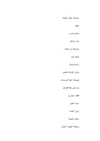 ‫ﻭﺼﻭﺘﻙ ﻋﻁﺭ ﺘﺴﻠل!!‬


                  ‫ﺤﻔﻴﻑ‬


          ‫ﻤﻨﺎﺩﻴل ﻀﻭﺀ،‬


            ‫ﺘﺭﻑ ﻭﺘﺫﻫل‬


    ‫ﻭﺼﻭﺘﻙ ﺭﺵ ﺍﻟﻔﺅﺍﺩ‬


             ‫ﺒﺄﻨﻐﺎﻡ ﻋﻭﺩ‬
             ‫ٍ‬


          ‫ﻭﺃﻨﺴﺎﻡ ﺼﻨﺩل‬


  ‫ﻭﻁﺭﺯ ﺃﻁﺭﺍﻓﻪ ﺒﺎﻟﺤﻨﻴﻥ‬


‫ﻟﻴﺼﻁﺎﺩ ﺃﻏﻨﻴﺔ ﺍﻟﺴﻭﺴﻨﺎﺕ‬


  ‫ﻴﻨﺎﻡ ﻋﻠﻰ ﺩﺒﻜﺔ ﻟﻠﻘﺭﻨﻔل‬


          ‫ﻓﻜﻴﻑ ﺴﻴﺸﺭﺡ‬


           ‫ﻋﺯﻑ ﺍﻟﻌﺒﻴﺭ‬


          ‫ﻭﺒﻭﺡ "ﺍﻟﺼﺒﺎ"‬


         ‫ﻭﻫﺩﻴل ﺍﻟﺤﺠﺎﺯ"‬


‫ﻭﺯﻗﺯﻗﺔ "ﺍﻟﻨﻬﻭﻨﺩ" ﺍﻟﻤﺩﻟل.‬
 