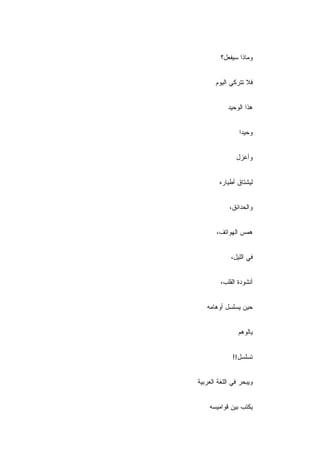 ‫ﻭﻤﺎﺫﺍ ﺴﻴﻔﻌل؟‬


       ‫ﻓﻼ ﺘﺘﺭﻜﻲ ﺍﻟﻴﻭﻡ‬


            ‫ﻫﺫﺍ ﺍﻟﻭﺤﻴﺩ‬


                ‫ﻭﺤﻴ ‪‬ﺍ‬
                 ‫ﺩ‬


               ‫ﻭﺃﻋﺯل‬


        ‫ﻟﻴﺸﺘﺎﻕ ﺃﻁﻴﺎﺭﻩ‬


            ‫ﻭﺍﻟﺤﺩﺍﺌﻕ،‬


       ‫ﻫﻤﺱ ﺍﻟﻬﻭﺍﺘﻑ،‬


             ‫ﻓﻲ ﺍﻟﻠﻴل،‬


         ‫ﺃﻨﺸﻭﺩﺓ ﺍﻟﻘﻠﺏ،‬


   ‫ﺤﻴﻥ ﻴﺴﻠﺴل ﺃﻭﻫﺎﻤﻪ‬


                ‫ﻴﺎﻟﻭﻫﻡ‬


             ‫ﺘﺴﻠﺴل!!‬


‫ﻭﻴﺒﺤﺭ ﻓﻲ ﺍﻟﻠﻐﺔ ﺍﻟﻌﺭﺒﻴﺔ‬


    ‫ﻴﻜﺘﺏ ﺒﻴﻥ ﻗﻭﺍﻤﻴﺴﻪ‬
 