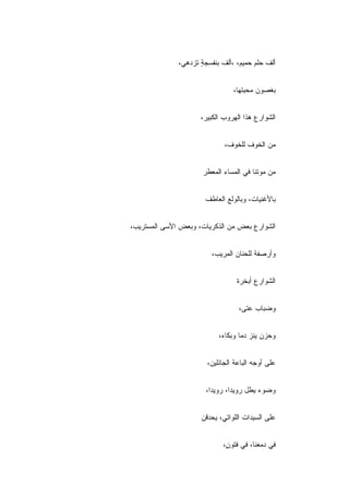 ‫ﺃﻟﻑ ﺤﻠﻡ ﺤﻤﻴﻡ، ،ﺃﻟﻑ ﺒﻨﻔﺴﺠﺔ ﺘﺯﺩﻫﻲ،‬
                     ‫ٍ‬


                                ‫ﺒﻐﺼﻭﻥ ﻤﺤﺒﺘﻬﺎ،‬


                     ‫ﺍﻟﺸﻭﺍﺭﻉ ﻫﺫﺍ ﺍﻟﻬﺭﻭﺏ ﺍﻟﻜﺒﻴﺭ،‬


                             ‫ﻤﻥ ﺍﻟﺨﻭﻑ ﻟﻠﺨﻭﻑ،‬


                      ‫ﻤﻥ ﻤﻭﺘﻨﺎ ﻓﻲ ﺍﻟﻤﺴﺎﺀ ﺍﻟﻤﻌﻁﺭ‬


                      ‫ﺒﺎﻷﻏﻨﻴﺎﺕ، ﻭﺒﺎﻟﻭﻟﻊ ﺍﻟﻌﺎﻁﻑ‬


‫ﺍﻟﺸﻭﺍﺭﻉ ﺒﻌﺽ ﻤﻥ ﺍﻟﺫﻜﺭﻴﺎﺕ، ﻭﺒﻌﺽ ﺍﻷﺴﻰ ﺍﻟﻤﺴﺘﺭﻴﺏ،‬


                         ‫ﻭﺃﺭﺼﻔﺔ ﻟﻠﺤﻨﺎﻥ ﺍﻟﻤﺭﻴﺏ،‬


                                 ‫ﺍﻟﺸﻭﺍﺭﻉ ﺃﺒﺨﺭﺓ‬


                                  ‫ﻭﻀﺒﺎﺏ ﻋﺘﻰ،‬


                           ‫ﻭﺤﺯﻥ ﻴﻨﺯ ﺩﻤﺎ ﻭﺒﻜﺎﺀ،‬


                       ‫ﻋﻠﻰ ﺃﻭﺠﻪ ﺍﻟﺒﺎﻋﺔ ﺍﻟﺠﺎﺌﻠﻴﻥ،‬


                       ‫ﻭﻀﻭﺀ ﻴﻁل ﺭﻭﻴ ‪‬ﺍ، ﺭﻭﻴ ‪‬ﺍ،‬
                         ‫ﺩ‬       ‫ﺩ‬


                     ‫ﻋﻠﻰ ﺍﻟﺴﻴﺩﺍﺕ ﺍﻟﻠﻭﺍﺘﻲ، ﻴﺤﺩﻗﻥ‬


                            ‫ﻓﻲ ﺩﻤﻌﻨﺎ، ﻓﻲ ﻓﺘﻭ ٍ،‬
                             ‫ﻥ‬
 