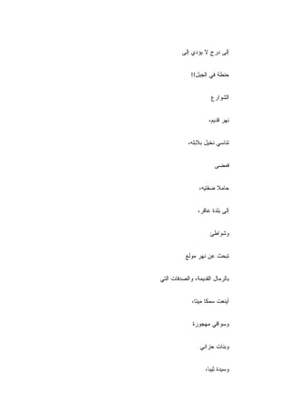 ‫ﺇﻟﻰ ﺩﺭﺝ ﻻ ﻴﺅﺩﻱ ﺇﻟﻰ‬
                    ‫ٍ‬


             ‫ﺤﻨﻁﺔ ﻓﻲ ﺍﻟﺠﺒل!!‬


                      ‫ﺍﻟﺸﻭﺍﺭﻉ‬


                     ‫ﻨﻬﺭ ﻗﺩﻴﻡ،‬


            ‫ﺘﻨﺎﺴﻲ ﻨﺨﻴل ﺒﻼﺒﻠﻪ،‬


                       ‫ﻓﻤﻀﻰ‬


                 ‫ﺤﺎﻤﻼ ﻀﻔﺘﻴﻪ،‬
                        ‫ﹰ‬


                ‫ﺇﻟﻰ ﺒﻠﺩﺓ ﻋﺎﻗﺭ،‬


                     ‫ﻭﺸﻭﺍﻁﺊ‬


           ‫ﺘﺒﺤﺙ ﻋﻥ ﻨ ‪‬ﺭ ﻤﻭﻟﻊ‬
                 ‫ﹶﻬ‬


‫ﺒﺎﻟﺭﻤﺎل ﺍﻟﻘﺩﻴﻤﺔ، ﻭﺍﻟﺼﺩﻓﺎﺕ ﺍﻟﺘﻲ‬


             ‫ﺃﻴﻨﻌﺕ ﺴﻤﻜﺎ ﻤﻴﺘﺎ،‬


              ‫ﻭﺴﻭﺍﻗﻲ ﻤﻬﺠﻭﺭﺓ‬


                 ‫ﻭﺒﻨﺎﺕ ﺤﺯﺍﻨﻲ‬


                   ‫ﻭﺴﻴﺩﺓ ﺜﻴ ‪‬ﺎ،‬
                     ‫ﺒ‬
 