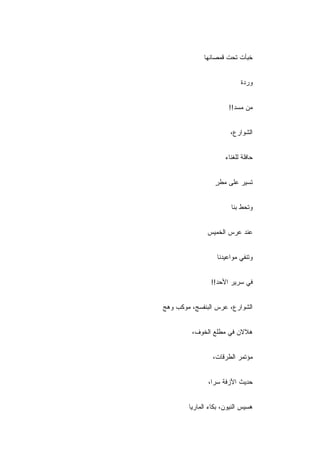 ‫ﺨﺒﺄﺕ ﺘﺤﺕ ﻗﻤﺼﺎﻨﻬﺎ‬


                            ‫ﻭﺭﺩﺓ‬


                       ‫ﻤﻥ ﻤﺴﺩ!!‬


                        ‫ﺍﻟﺸﻭﺍﺭﻉ،‬


                      ‫ﺤﺎﻓﻠﺔ ﻟﻠﻐﻨﺎﺀ‬


                  ‫ﺘﺴﻴﺭ ﻋﻠﻰ ﻤﻁﺭ‬
                  ‫ٍ‬


                        ‫ﻭﺘﺤﻁ ﺒﻨﺎ‬


               ‫ﻋﻨﺩ ﻋﺭﺱ ﺍﻟﺨﻤﻴﺱ‬


                   ‫ﻭﺘﻨﻔﻲ ﻤﻭﺍﻋﻴﺩﻨﺎ‬


                ‫ﻓﻲ ﺴﺭﻴﺭ ﺍﻷﺤﺩ!!‬


‫ﺍﻟﺸﻭﺍﺭﻉ، ﻋﺭﺱ ﺍﻟﺒﻨﻔﺴﺞ، ﻤﻭﻜﺏ ﻭﻫﺞ‬


         ‫ﻫﻼﻻﻥ ﻓﻲ ﻤﻁﻠﻊ ﺍﻟﺨﻭﻑ،‬


                 ‫ﻤﺅﺘﻤﺭ ﺍﻟﻁﺭﻗﺎﺕ،‬


               ‫ﺤﺩﻴﺙ ﺍﻷﺯﻓﺔ ﺴﺭﺍ،‬


        ‫ﻫﺴﻴﺱ ﺍﻟﻨﻴﻭﻥ، ﺒﻜﺎﺀ ﺍﻟﻤﺎﺭﻴﺎ‬
 