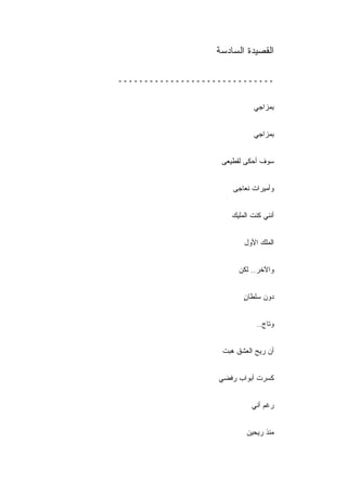 ‫ﺍﻟﻘﺼﻴﺩﺓ ﺍﻟﺴﺎﺩﺴﺔ‬

‫ــــــــــــــــــــــــــــــ‬


                             ‫ﺒﻤﺯﺍﺠﻲ‬


                             ‫ﺒﻤﺯﺍﺠﻲ‬


                    ‫ﺴﻭﻑ ﺃﺤﻜﻰ ﻟﻘﻁﻴﻌﻰ‬


                       ‫ﻭﺃﻤﻴﺭﺍﺕ ﻨﻌﺎﺠﻰ‬


                      ‫ﺃﻨﻨﻲ ﻜﻨﺕ ﺍﻟﻤﻠﻴﻙ‬


                          ‫ﺍﻟﻤﻠﻙ ﺍﻷﻭل‬


                         ‫ﻭﺍﻵﺨﺭ.. ﻟﻜﻥ‬


                          ‫ﺩﻭﻥ ﺴﻠﻁﺎﻥ‬
                          ‫ٍ‬


                              ‫ﻭﺘﺎﺝ..‬


                    ‫ﺃﻥ ﺭﻴﺢ ﺍﻟﻌﺸﻕ ﻫﺒﺕ‬


                   ‫ﻜﺴﺭﺕ ﺃﺒﻭﺍﺏ ﺭﻓﻀﻲ‬


                             ‫ﺭﻏﻡ ﺃﻨﻲ‬


                           ‫ﻤﻨﺫ ﺭﻴﺤﻴﻥ‬
 