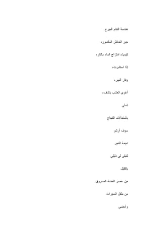 ‫ﻫﻨﺩﺴﺔ ﺍﻟﺘﺌﺎﻡ ﺍﻟﺠﺭﺡ‬


    ‫ﺠﺒﺭ ﺍﻟﺨﺎﻁﺭ ﺍﻟﻤﻜﺴﻭﺭ،‬


‫ﻜﻴﻤﻴﺎﺀ ﺍﻤﺘﺯﺍﺝ ﺍﻟﻤﺎﺀ ﺒﺎﻟﻨﺎﺭ،‬


             ‫ﺇﺫﺍ ﺍﺴﺘﺸﺭﺕ،‬


               ‫ﻭﻓﺎﺭ ﺍﻟﻨﻬﺭ،‬


     ‫ﺃﻏﻭﻯ ﺍﻟﻌﺸﺏ ﺒﺎﻟﺩﻑﺀ‬


                     ‫ﺘﺴﻠﻲ‬


         ‫ﺒﺎﺸﺘﻌﺎﻻﺕ ﺍﻟﻔﺠﺎﺝ‬


              ‫ﺴﻭﻑ ﺃﺭﺸﻭ‬


               ‫ﻨﺠﻤﺔ ﺍﻟﻔﺠﺭ‬


            ‫ﻟﺘﺒﻘﻰ ﻟﻲ ﺩﻟﻴﻠﻲ‬


                    ‫ﺒﺎﻟﻘﻠﻴل‬


‫ﻤﻥ ﻋﺼﺭ ﺍﻟﻔﻀﺔ ﺍﻟﻤﺴﺭﻭﻕ‬


        ‫ﻤﻥ ﻁﻔل ﺍﻟﻤﺠﺭﺍﺕ‬


                   ‫ﻭﺃﻤﻀﻰ‬
 