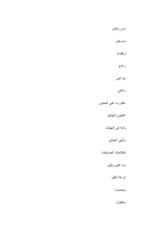 ‫ﺩﻭﻥ ﺭﻜﺒﺎﻥ‬
         ‫ٍ‬


            ‫ﻭﻤﺭﺠﺎﻥ‬
            ‫ٍ‬


             ‫ﻭﻴﺎﻗﻭﺕ‬
             ‫ٍ‬


              ‫ﻭﻋﺎﺝ.‬


             ‫ﺒﻤﺯﺍﺠﻲ‬


              ‫ﺴﺄﻏﻨﻲ‬


‫ﻋﻜﺱ ﻤﺎ ﻏﻨﻰ ﺍﻟﻤﻐﻨﻭﻥ‬


     ‫ﺍﻟﺨﻠﻴﻭﻥ ﺍﻟﺒﻬﺎﻟﻴل‬


    ‫ﻭﺃﺒﺩﺃ ﻓﻲ ﺍﻟﻨﻬﺎﻴﺎﺕ‬


      ‫ﻭﺃﻨﻬﻰ ﺃﻏﻨﻴﺎﺘﻲ‬


 ‫ﺒﺎﻓﺘﺘﺎﺤﺎﺕ ﺍﻟﺼﺒﺎﺤﺎﺕ‬


     ‫ﻭﻴﺎ ﻋﻴﻨﻲ ﻭﻟﻴﻠﻲ‬


         ‫ﺇﻥ ﻫﺫﺍ ﺍﻟﻠﻴل‬


           ‫ﻤﻭﺼﻭل،‬


            ‫ﻭﻤﻘﺘﻭل،‬
 