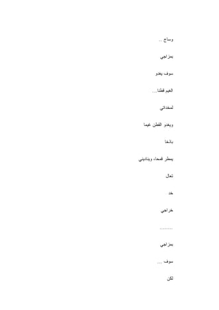 ‫ﻭﺴﺎﺝ ..‬


            ‫ﺒﻤﺯﺍﺠﻲ‬


         ‫ﺴﻭﻑ ﻴﻐﺩﻭ‬


        ‫ﺍﻟﻐﻴﻡ ﻗﻁﻨﺎ...‬


            ‫ﻟﻤﺨﺩﺍﺘﻲ‬


  ‫ﻭﻴﻐﺩﻭ ﺍﻟﻘﻁﻥ ﻏﻴﻤﺎ‬


               ‫ﺒﺎﺫ ﹰﺎ‬
                ‫ﺨ‬


‫ﻴﻤﻁﺭ ﻗﻤ ‪‬ﺎ، ﻭﻴﻨﺎﺩﻴﻨﻲ‬
           ‫ﺤ‬


                ‫ﺘﻌﺎل‬


                  ‫ﺨﺩ‬


             ‫ﺨﺭﺍﺠﻲ‬


            ‫........‬


            ‫ﺒﻤﺯﺍﺠﻲ‬


           ‫ﺴﻭﻑ ...‬


                 ‫ﻟﻜﻥ‬
 