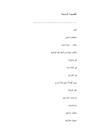 ‫ﺍﻟﻘﺼﻴﺩﺓ ﺍﻟﺴﺎﺒﻌﺔ‬

‫ــــــــــــــــــــــــــــــ‬


                                          ‫ﺍﻟﺒﺩﻭ‬


                               ‫ﺍﺴﺘﻁﺎﺒﻭﺍ ﺤﺩﺍﺌﻲ‬


                          ‫ﺴﻜﻨﻭﺍ .. ﺩﻭﻨﻤﺎ ﻤﻨﺯل‬


            ‫ﻭﺃﻗﺎﻤﻭﺍ ﺨﻴﺎﻤﺎ ﻤﻥ ﺍﻟﺤﻠﻡ ﺩﻗﻭﺍ ﻗﻭﺍﺌﻤﻬﺎ‬


                                   ‫ﻓﻲ ﺩﻤﺎﺌﻲ!!‬


                                ‫ﻓﻲ ﺍﻟﺤﺸﺎ ﻭﺘﺩ،‬


                                   ‫ﻓﻲ ﺍﻟﺠﺭﺍﺡ،‬


                 ‫ﻭﺒﻴﻥ ﺍﻟﻔﺅﺍﺩ؟، ﻭﻓﻲ ﻟﺠﺔ ﺍﻟﺭﻭﺡ‬


                                   ‫ﺩﻗﻭﺍ ﺍﻟﻭﺘﺩ!!‬


                            ‫ﺜﻡ ﺠﺎﺀﻭﺍ ﺒﺄﻋﺭﺍﺴﻬﻡ‬


                                    ‫ﻭﻤﺯﺍﻤﻴﺭﻫﻡ‬


                                ‫ﻭﻁﺒﻭل ﺒﺩﺍﻭﺘﻬﻡ‬


                               ‫ﻭﺨﻴﻭل ﻤﻔﺎﺯﺘﻬﻡ‬
 