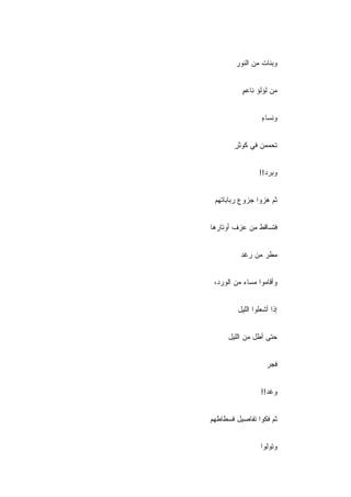 ‫ﻭﺒﻨﺎﺕ ﻤﻥ ﺍﻟﻨﻭﺭ‬


          ‫ﻤﻥ ﻟﺅﻟﺅ ﻨﺎﻋﻡ‬
          ‫ٍ‬


                  ‫ﻭﻨﺴﺎﺀ‬
                  ‫ٍ‬


        ‫ﺘﺤﻤﻤﻥ ﻓﻲ ﻜﻭﺜﺭ‬
        ‫ٍ‬


                 ‫ﻭﺒ ‪‬ﺩ!!‬
                    ‫ﺭ‬


 ‫ﺜﻡ ﻫﺯﻭﺍ ﺠﺯﻭﻉ ﺭﺒﺎﺒﺎﺘﻬﻡ‬


‫ﻓﺘﺴﺎﻗﻁ ﻤﻥ ﻋﺯﻑ ﺃﻭﺘﺎﺭﻫﺎ‬


          ‫ﻤﻁﺭ ﻤﻥ ﺭﻏﺩ‬


 ‫ﻭﺃﻗﺎﻤﻭﺍ ﻤﺴﺎﺀ ﻤﻥ ﺍﻟﻭﺭﺩ،‬


         ‫ﺇﺫﺍ ﺃﺸﻌﻠﻭﺍ ﺍﻟﻠﻴل‬


     ‫ﺤﺘﻰ ﺃﻁل ﻤﻥ ﺍﻟﻠﻴل‬


                    ‫ﻓﺠﺭ‬


                  ‫ﻭﻏﺩ!!‬


‫ﺜﻡ ﻓﻜﻭﺍ ﺘﻔﺎﺼﻴل ﻓﺴﻁﺎﻁﻬﻡ‬


                  ‫ﻭﺘﻭﻟﻭﺍ‬
 