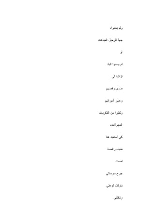 ‫ﻭﻟﻡ ﻴﻌﻠﻨﻭﺍ،‬


‫ﺠﻬﺔ ﻟﻠﺭﺤﻴل ﺍﻟﻤﺒﺎﻏﺕ‬


                 ‫ﺃﻭ‬


      ‫ﻟﻡ ﻴﺴﻤﻭﺍ ﺍﻟﺒﻠﺩ‬


          ‫ﺘﺭﻜﻭﺍ ﻟﻲ‬


     ‫ﺼﺩﻯ ﺭﻗﺼﻬﻡ‬


     ‫ﻭﻋﺒﻴﺭ ﺃﻤﻴﺭﺍﺘﻬﻡ‬


‫ﻭﻜﺜﻴﺭﺍ ﻤﻥ ﺍﻟﺫﻜﺭﻴﺎﺕ‬


         ‫ﺍﻟﻌﺠﻭﻻﺕ،‬


     ‫ﻜﻲ ﺃﺴﺘﻌﻴﺩ ﻫﻨﺎ‬


      ‫ﻁﻴﻑ ﺭﺍﻗﺼﺔ‬


             ‫ﻟﻤﺴﺕ‬


     ‫ﺠﺭﺡ ﺴﻭﺴﻨﺘﻲ‬


      ‫ﺒﺎﺭﻜﺕ ﻟﻭﻋﺘﻲ‬


            ‫ﺭﺸﻘﺘﻨﻰ‬
 
