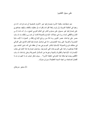 ‫ﻋﻠﻰ ﺴﺒﻴل ﺍﻟﺘﻘﺩﻴﻡ:‬



‫ﻨﻌﻡ ﺍﺴﺘﻁﺎﻋﺕ ﻤﻜﺘﺒﺔ ﺍﻷﺴﺭﺓ ﺒﺈﺼﺩﺍﺭﺍﺘﻬﺎ ﻋﺒﺭ ﺍﻷﻋﻭﺍﻡ ﺍﻟﻤﺎﻀﻴﺔ ﺃﻥ ﺘﺴﺩ ﻓﺭﺍﻏـﺎ ﻜـﺎﻥ‬
‫ﺭﻫﻴﺒﺎ ﻓﻲ ﺍﻟﻤﻜﺘﺒﺔ ﺍﻟﻌﺭﺒﻴﺔ ﻭﺃﻥ ﺘﺯﻴﺩ ﺭﻗﻌﺔ ﺍﻟﻘﺭﺍﺀﺓ ﻭﺍﻟﻘﺭﺍﺀ، ﺒل ﺤﻅﻴﺕ ﺒﺎﻟﺘﻔﺎﻑ ﻭﺘﻠﻬﻑ ﺠﻤﺎﻫﻴﺭﻱ‬
‫ﻋﻠﻰ ﺇﺼﺩﺍﺭﺍﺘﻬﺎ ﻏﻴﺭ ﻤﺴﺒﻭﻕ ﻋﻠﻰ ﻤﺴﺘﻭﻯ ﺍﻟﻨﺸﺭ ﻓﻲ ﺍﻟﻌﺎﻟﻡ ﺍﻟﻌﺭﺒﻲ ﺃﺠﻤﻊ، ﺒـل ﺃﻋـﺎﺩﺕ ﺇﻟـﻰ‬
‫ﺍﻟﺸﺎﺭﻉ ﺍﻟﺜﻘﺎﻓﻲ ﺃﺴﻤﺎﺀ ﺭﻭﺍﺩ ﻓﻲ ﻤﺠﺎﻻﺕ ﺍﻹﺒﺩﺍﻉ ﻭﺍﻟﻤﻌﺭﻓﺔ ﻜﺎﺩﺕ ﺃﻥ ﺘﻨﺴـﻰ ﻭﺃﻁﻠﻌـﺕ ﺸـﺒﺎﺏ‬
‫ﻤﺼﺭ ﻋﻠﻰ ﺇﺒﺩﺍﻋﺎﺕ ﻋﺼﺭ ﺍﻟﺘﻨﻭﻴﺭ ﻭﻤﺎ ﺘﻼﻩ ﻤﻥ ﺭﻭﺍﺌﻊ ﺍﻹﺒﺩﺍﻉ ﻭﺍﻟﻔﻜـﺭ ﺍﻟﻤﻌﺭﻓـﺔ ﺍﻹﻨﺴـﺎﻨﻴﺔ‬
‫ﺍﻟﻤﺼﺭﻴﺔ ﻭﺍﻟﻌﺭﺒﻴﺔ ﻋﻠﻰ ﻭﺠﻪ ﺍﻟﺨﺼﻭﺹ، ﻫﺎ ﻫﻲ ﺘﻭﺍﺼل ﺇﺼﺩﺍﺭﺍﺘﻬﺎ ﻟﻠﻌﺎﻡ ﺍﻟﺘﺎﺴﻊ ﻋﻠﻰ ﺍﻟﺘﻭﺍﻟﻲ‬
‫ﻓﻲ ﻤﺨﺘﻠﻑ ﻓﺭﻭﻉ ﺍﻟﻤﻌﺭﻓﺔ ﺍﻹﻨﺴﺎﻨﻴﺔ ﺒﺎﻟﻨﺸﺭ ﺍﻟﻤﻭﺴﻭﻋﻲ ﺒﻌﺩ ﺃﻥ ﺤﻘﻘﺕ ﻓﻲ ﺍﻟﻌـﺎﻤﻴﻥ ﺍﻟﻤﺎﻀـﻴﻴﻥ‬
‫ﺇﻗﺒﺎﻻ ﺠﻤﺎﻫﻴﺭ ‪‬ﺎ ﺭﺍﺌ ‪‬ﺎ ﻋﻠﻰ ﺍﻟﻤﻭﺴﻭﻋﺎﺕ ﺍﻟﺘﻲ ﺃﺼﺩﺭﺘﻬﺎ. ﻭﺘﻭﺍﺼل ﺇﺼﺩﺍﺭﻫﺎ ﻫﺫﺍ ﺍﻟﻌﺎﻡ ﺇﻟﻰ ﺠﺎﻨﺏ‬
                                                               ‫ﻌ‬      ‫ﻴ‬        ‫ﹰ‬
‫ﺍﻹﺼﺩﺍﺭﺍﺕ ﺍﻹﺒﺩﺍﻋﻴﺔ ﻭﺍﻟﻔﻜﺭﻴﺔ ﻭﺍﻟﺩﻴﻨﻴﺔ ﻭﻏﻴﺭﻫﺎ ﻤﻥ ﺍﻟﺴﻼﺴل ﺍﻟﻤﻌﺭﻭﻓﺔ ﻭﺤﺘﻰ ﺇﺒﺩﺍﻋﺎﺕ ﺸـﺒﺎﺏ‬
‫ﺍﻷﻗﺎﻟﻴﻡ ﻭﺠﺩﺕ ﻟﻬﺎ ﻤﻜﺎ ﹰﺎ ﻫﺫﺍ ﺍﻟﻌﺎﻡ ﻓﻲ "ﻤﻜﺘﺒﺔ ﺍﻷﺴﺭﺓ" .. ﺴﻭﻑ ﻨﺫﻜﺭ ﺸﺒﺎﺏ ﻫـﺫﺍ ﺍﻟﺠﻴـل ﻫـﺫﺍ‬
                                                              ‫ﻨ‬
                                ‫ﺍﻟﻔﻀل ﻟﺼﺎﺤﺒﺘﻪ ﻭﺭﺍﻋﻴﺘﻪ ﺍﻟﺴﻴﺩﺓ ﺍﻟﻌﻅﻴﻤﺔ/ ﺴﻭﺯﺍﻥ ﻤﺒﺎﺭﻙ..‬


‫ﺩ/ ﺴﻤﻴﺭ ﺴﺭﺤﺎﻥ‬
 