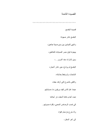 ‫ﺍﻟﻘﺼﻴﺩﺓ ﺍﻟﺜﺎﻤﻨﺔ‬

‫ــــــــــــــــــــــــــــــ‬


                                   ‫ﻗﺼﻴﺩﺓ ﺍﻟﺒﻨﻔﺴﺞ‬


                            ‫ﺍﻟﺒﻨﻔﺴﺞ ﻏﺎﺩﺭ ﺼﻬﻭﺘﻪ‬


            ‫ﻭﺍﻨﺘﻬﻰ ﻟﻠﻤﻴﺎﺩﻴﻥ ﺒﻴﻥ ﻴﺩﻱ ﺼﺒﻴﺔ ﺠﺎﺌﻌﻴﻥ،‬


             ‫ﻴﺒﻴﻌﻭﻨﻪ ﻓﻭﻕ ﺠﺴﺭ ﺍﻟﺼﺒﺎﺒﺎﺕ ﻟﻠﻌﺎﺸﻘﻴﻥ،‬


                     ‫ﻭﺒﻴﻥ ﺇﺸﺎﺭﺍﺕ ﺠﻨﺩ ﺍﻟﻤﺭﻭﺭ...،‬


              ‫ﺍﻟﺒﻨﻔﺴﺞ ﻟﻡ ﻴﺭﺘﺩﻉ، ﺤﻴﻥ ﻏﺎﺩﺭ ﺃﺸﺠﺎﺭﻩ‬


                      ‫ﺍﻟﻨﺎﺌﺤﺎﺕ، ﻭﻟﻡ ﻴﺘﻌﻅ ﺒﻌﺫﺍﺒﺎﺘﻪ،‬


                  ‫ﻭﺍﻜﺘﻔﻰ ﺒﺎﻟﺩﻤﻭﻉ ﺍﻟﺘﻲ ﺃﺭﻗﺕ ﺠﻔﻨﻪ،‬


        ‫ﺤﻴﻨﻤﺎ ﻋﹼﻡ ﺍﻟﻨﺎﺱ ﻜﻴﻑ ﻴﺭﻴﻘﻭﻥ ﻤﺎﺀ ﺼﺒﺎﺒﺎﺘﻬﻡ‬
                                       ‫ﻠ‬


               ‫ﺘﺤﺕ ﺃﻫﺩﺍﺏ ﻓﺎﺘﻨﺔ ﺃﺸﻌﻠﺕ ﻨﺎﺭ ﺃﺤﻼﻫﺎ‬


      ‫ﻜﻲ ﺘﺼﺏ ﺍﻟﺭﺼﺎﺹ ﺍﻟﻤﺤ ‪‬ﻲ، ﺒﺄﻓﻭﺍﻩ ﺼﺒﻭﺘﻬﻡ..‬
                        ‫ﻤ‬


                         ‫ﻭﺃﻨﺎ ﻤﺘﺭﻉ ﺒﺎﺯﺩﺤﺎﻡ ﺍﻟﻔﺅﺍﺩ‬


                                 ‫ﺇﻟﻰ ﺁﺨﺭ ﺍﻟﺴﻁﺭ،‬
 