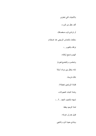 ‫ﺒﺎﻷﻤﻨﻴﺎﺕ ﺍﻟﺘﻲ ﺘﺤﺘﻭﻯ‬


               ‫ﺃﻟﻑ ﺤﻘل ﻤﻥ ﺍﻟﻭﺭﺩ،‬


          ‫ﺃﻭ ﺘﺭﺘﺩﻱ ﺜﻭﺏ ﺼﻔﺼﺎﻓ ٍ،‬
           ‫ﺔ‬


‫ﺴﻁﻌﺕ ﺒﺎﻟﺤﻤﺎﺱ ﺍﻟﺭﺒﻴﻌﻲ ﻋﻨﺩ ﺍﺼﻁﺩﺍﻡ‬


                  ‫ﻨﻭﺍﻓﺫﻩ ﺒﺎﻟﻐﻴﻭﻡ...،‬


               ‫ﺍﻟﻬﻤﻭﻡ ﺘﺩﺠﺞ ﺃﻭﻗﺎﺘﻪ،‬


          ‫ﻭﺘﺤﺎﺼﺭﻩ ﻭﺍﻟﺒﻨﻔﺴﺞ ﻓﺠﺭﺌﺫ‬
          ‫ٍ‬


         ‫ﺘﺎﺌﻪ، ﻴﺘﻨﻘل ﺒﻴﻥ ﻤﻭﺍﺌﺩ ﺃﺴﺌﻠﺔ‬


                       ‫ﻨﻜﺄﺕ ﻓﺭﺤﺔ،‬


            ‫ﻓﻠﻤﺎﺫﺍ ﺍﻟﺭﻴﺎﺤﻴﻥ ﺘﻐﺒﻁﻪ؟،‬


           ‫ﻭﻟﻤﺎﺫﺍ ﺍﻟﺒﻨﺎﺕ ﺍﻟﺨﺠﻭﻻﺕ،‬


       ‫ﺸ ‪‬ﻬﻨﻪ ﺒﺎﻟﺤﺒﻴﺏ ﺍﻟﺒﻌﻴﺩ...؟...،‬
                                 ‫ﺒ‬


                  ‫ﻟﻤﺎﺫﺍ ﺍﻟﻭﺤﻴﺩ ﻴﻌﹼﻘﻪ‬
                    ‫ﻠ‬


                ‫ﻓﻭﻕ ﺠﺩﺭﺍﻥ ﻏﺭﺒﺘﻪ،‬


         ‫ﻭﻴﻨﺎﺩﻱ ﺤﺒﻴﺒﺎ ﻨﺄﻯ، ﻭﺍﺸﺘﻬﻲ‬
 