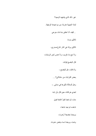 ‫ﻏﻴﺭ ﺫﺍﻙ ﺍﻟﺫﻱ ﻴﺸﺘﻬﻴﻪ ﺍﻟﻭﺤﻴ ‪‬؟‬
              ‫ﺩ‬


 ‫ﻟﻤﺎﺫﺍ ﺍﻟﺤﺒﻴﺒﺔ ﻫﺎﺭﺒﺔ، ﻤﻥ ﻤﻭﺍﻋﻴﺩﻫﺎ ﺍﻟﺯﺌﺒﻘﻴﺔ.‬


         ‫.. ﻜﻴﻑ ﺃﻨﺎ ﺍﺤﺘﻔﻰ ﺒﻨﺩﺍﺀﺍﺕ ﺠﺭﺤﻲ‬


                               ‫ﺜﻼﺜﻴﻥ ﻨﻭ ‪‬ﺎ،‬
                                 ‫ﻤ‬


        ‫ﺜﻼﺜﻴﻥ ﺒﺭﻗﺎ ﻫﻲ ﺍﻟﻨﺎﺭ ﺘﻠﺩﻍ ﺼﺩﺭﻱ،‬


‫ﻭﻻ ﻨﺒﻊ ﻤﺎﺀ ﻗﺭﻴﺏ، ﻭﻻ ﻫﻤﺱ ﻟﺤﻥ ﺍﻟﺭﺒﺎﺒﺎﺕ،‬


                         ‫ﻗﺎل ﺍﻟﺒﻨﻔﺴﺞ ﻗﻭﻟﺘﻪ،‬


                   ‫ﻭﺃﻨﺎ ﻗﻠﺕ، ﻫل ﻟﻠﺒﻨﻔﺴﺞ ،‬


           ‫ﺒﻌﺽ ﺍﻟﻘﺭﺍﺒﺎﺕ ﻤﻥ ﻋﺎﺌﻼﺘﻲ؟....‬


          ‫ﻭﻫل ﻟﻠﺴﻼﻟﺔ ﺘﺄﺜﻴﺭﻫﺎ ﻓﻲ ﺩﻤﺎﺌﻲ..،‬


          ‫ﻟﺠﺩﻱ ﺨﺭﺍﻓﺎﺘﻪ، ﺤﻴﻥ ﻗﺎل ﺒﺄﻥ ﺍﺒﻨﻪ‬


            ‫ﻤﺎﺕ، ﺜﻡ ﺫﻫﺒﻨﺎ ﻟﻨﻘﺭﺃ ﻓﺎﺘﺤﺔ ﻓﻭﻕ‬


                     ‫ﺸﺎﻫﺩﻩ، ﻟﻡ ﻨﺠﺩ ﺸﺎﻫ ‪‬ﺍ،‬
                       ‫ﺩ‬


                  ‫ﻭﻭﺠﺩﻨﺎ ﺒﻨﻔﺴﺠﺔ ﺃﺯﻫﺭﺕ،‬


        ‫ﻭﻨ ‪‬ﺕ، ﻭﻭﺠﺩﻨﺎ ﻨﺴﺎﺀ ﻴﻨﻐﻤﻥ ﻋﺩﻭﺩﺓ،‬
                                   ‫َﹶﻤ‬
 