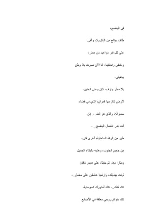 ‫ﻓﻲ ﺍﻟﺒﻨﻔﺴﺞ،‬


           ‫ﻁﺎﻑ ﺠﻨﺎﺡ ﻤﻥ ﺍﻟﺫﻜﺭﻴﺎﺕ ﻭﺃﻟﻘﻰ‬


            ‫ﻋﻠﻰ ﻜل ﻗﺒﺭ ﻤﻭﺍﻋﻴﺩ ﻤﻥ ﻤﻁ ٍ،‬
             ‫ﺭ‬


  ‫ﻭﺍﺨﺘﻔﻰ ﻭﺍﺨﺘﻔﻴﻨﺎ، ﺃﻨﺎ ﺍﻵﻥ ﺼﺭﺕ ﺒﻼ ﻭﻁﻥ‬
  ‫ٍ‬


                                 ‫ﻴﺒﺘﻐﻴﻨﻲ،‬


        ‫ﺒﻼ ﻤﻁﺭ ﻭﺍﺭ ٍ، ﻜﺎﻥ ﻴﺴﻘﻰ ﺍﻟﺤﻨﻴﻥ،‬
                          ‫ﻑ‬


     ‫ﻷﺭﺽ ﺘﻨﺎﺯﻋﻬﺎ ﻗﻤﺭﺍﻥ، ﺍﻟﺫﻱ ﻓﻲ ﻓﻀﺎﺀ‬
                                 ‫ٍ‬


           ‫ﺴﻤﺎﻭﺍﺘﻪ، ﻭﺍﻟﺫﻱ ﻫﻭ ﺃﻨﺕ..، ﺇﺫﻥ‬


               ‫ﺃﻨﺕ ﺒﺩﺭ ﺍﺸﺘﻌﺎل ﺍﻟﺒﻨﻔﺴﺞ...،‬


       ‫ﻁﻴﺭ ﻤﻥ ﺍﻟﺭﻗﺔ ﺍﻟﺴﺎﺤﻠﻴﺔ، ﺃﻏﺭﻯ ﻓﺘﻰ،‬


    ‫ﻤﻥ ﺠﺤﻴﻡ ﺍﻟﺠﻨﻭﺏ، ﻭﻫﺫﺒﻪ ﺒﺎﻟﺒﻜﺎﺀ ﺍﻟﺠﻤﻴل‬


      ‫ﻭﻁﺎﺭﺍ ﻤ ‪‬ﺎ، ﺜﻡ ﺤﻁﺎ، ﻋﻠﻰ ﻫﻤﺱ ﻨﺎﻓﺫﺓ‬
      ‫ٍ‬                       ‫ﻌ‬


‫ﻟﻭﻨﺕ ﺒﻬﺩﻴﻠﻙ، ﻭﺍﺭﺘﻤﻴﺎ ﻋﺎﺸﻘﻴﻥ ﻋﻠﻰ ﻤﺨﻤل..،‬
   ‫ٍ‬


        ‫ﺘﻠﻙ ﻜﻔﻙ..، ﺘﻠﻙ ﺃﺴﺎﻭﺭﻙ ﺍﻟﺴﻭﺴﻨﻴﺔ،‬


       ‫ﺘﻠﻙ ﺨﻭﺍﺘﻡ ﺭﻭﺤﻲ ﻤﻌﻠﻘﺔ ﻓﻲ ﺍﻷﺼﺎﺒﻊ‬
 