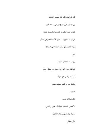 ‫ﺘﻠﻙ ﻓﻠﻭﺯﺠﺔ، ﺘﻠﻙ ﺁﻨﻴﺔ ﻟﻌﺼﻴﺭ ﺍﻷﻨﺎﻨﺎﺱ‬


      ‫ﻭﺭﺩ ﻴﺴﻴل ﻋﻠﻰ ﺠﺭﺡ ﺭﻭﺤﻲ..، ﻋﺼﺎﻓﻴﺭ‬


   ‫ﺘﻌﺯﻑ ﻟﺤﻥ ﺃﻨﺎﺸﻴﺩﻫﺎ ﺍﻟﻤﺩﺭﺴﻴﺔ، ﺜﻡ ﻴﻤﺎﻡ ﺘﺴﻜﻊ‬
             ‫ﹶ‪‬‬


‫ﻓﻲ ﺭﺩﻫﺎﺕ ﺍﻟﻬﻭﺍﺀ... ﻨﻬﺎﺭ ﺃﻁل، ﺘﻘﻤﺹ ﻓﻲ ﻋﺠل‬
‫ٍ‬


      ‫ﻭﺠﻪ ﺩﻓﺌﻙ، ﺤﻘل ﻴﻐﺎﺩﺭ ﺃﻗﻤﺎﺤﻪ ﻓﻲ ﺍﺘﺠﺎﻫﻙ‬


                                         ‫ﻨﻬﺭ‬


                      ‫ﻴﻬ ‪‬ﺏ ﻀﻔﺘﻪ ﻨﺤﻭ ﺩﻟﺘﺎﻩ،‬
                                       ‫ﺭ‬


  ‫ﺘﺎﻩ ﺍﻟﻔﺘﻰ ﺤﻴﻥ ﺃﻋﻠﻥ ﻋﻥ ﻋﺠﺯﻩ، ﻭﺍﻤﺘﻁﻰ ﺩﻤﻌﻪ‬


                    ‫ﺜﻡ ﺜﺎﺏ، ﻭﻗﺹ ﻋﻥ ﺍﻤﺭﺃﺓ‬


             ‫ﻋﹼﻤﺕ ﻋﻤﺭﻩ، ﻜﻴﻑ ﻴﻤﻀﻰ ﻭﺤﻴ ‪‬ﺍ‬
              ‫ﺩ‬                      ‫ﻠ‬


                                      ‫ﺒﻘﻨﺩﻴﻠﻪ‬


                          ‫ﻓﺎﺘﺤﺎﻜ ‪‬ﺓ ﻟﻠﺯﻏﺎﺭﻴﺩ،‬
                                     ‫ﻭ‬


      ‫ﻟﻸﺨﻀﺭ ﺍﻟﻤﺴﺘﺤﻴل، ﻭﻟﻠﻨﻴل، ﺤﻴﻥ ﺍﺭﺘﻀﻰ‬


              ‫ﺴﻤﺭﺓ، ﻭﺍﺭﺘﻀﻰ ﺒﺸﺠﺎﺭ ﺍﻟﻨﺨﻴل،‬


                                 ‫ﻋﻠﻰ ﺸﺎﻁﺊ‬
 