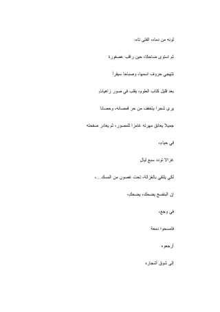 ‫ﻟﻭﻨﻪ ﻤﻥ ﺩﻤﺎﻩ، ﺍﻟﻔﺘﻰ ﺘﺎﻩ،‬


           ‫ﺜﻡ ﺍﺴﺘﻭﻯ ﻀﺎﺤ ﹰﺎ، ﺤﻴﻥ ﺭﺍﻗﺏ ﻋﺼﻔﻭﺭﺓ‬
                             ‫ﻜ‬


             ‫ﺘﺘﻬﺠﻲ ﺤﺭﻭﻑ ﺍﺴﻤﻬﺎ، ﻭﺼﺒﺎﺤﺎ ﺴﻴﻘﺭﺃ‬


      ‫ﺒﻌﺩ ﻗﻠﻴل ﻜﺘﺎﺏ ﺍﻟﻌﻠﻭﻡ، ﻴﻘﹼﺏ ﻓﻲ ﺼﻭﺭ ﺯﺍﻫﻴﺎﺕ‬
      ‫ٍ‬              ‫ﻠ‬


       ‫ﻴﺭﻯ ﺸﺠﺭﺍ ﻴﺘﺨﻔﻑ ﻤﻥ ﺤﺭ ﻗﻤﺼﺎﻨﻪ، ﻭﺤﺼﺎ ﹰﺎ‬
        ‫ﻨ‬


‫ﺠﻤﻴﻼ ﻴﻌﺎﻨﻕ ﻤﻬﺭﺘﻪ ﻏﺎﻤﺯﺍ ﻟﻠﻤﺼﻭﺭ، ﺜﻡ ﻴﻐﺎﺩﺭ ﺼﻔﺤﺘﻪ‬


                                       ‫ﻓﻲ ﺤﻴﺎ ٍ،‬
                                        ‫ﺀ‬


                            ‫ﻏﺯﺍﻻ ﺘﻭﺩﺩ ﺴﺒﻊ ﻟﻴﺎل‬
                            ‫ٍ‬


    ‫ﻟﻜﻲ ﻴﻠﺘﻘﻲ ﺒﺎﻟﻐﺯﺍﻟﺔ، ﺘﺤﺕ ﻏﺼﻭﻥ ﻤﻥ ﺍﻟﻤﺴﻙ...،‬


                     ‫ﺇﻥ ﺍﻟﺒﻨﻔﺴﺞ ﻴﻀﺤﻙ، ﻴﻀﺤ ٍ،‬
                      ‫ﻙ‬


                                       ‫ﻓﻲ ﻭﺠﻊ،‬


                                   ‫ﻓﺎﻤﺴﺤﻭﺍ ﺩﻤﻌﺔ‬


                                         ‫ﺃﺭﺠﻌﻭﻩ‬


                               ‫ﺇﻟﻰ ﺸﻭﻕ ﺃﺸﺠﺎﺭﻩ‬
 