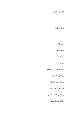 ‫ﺍﻟﻘﺼﻴﺩﺓ ﺍﻟﺘﺎﺴﻌﺔ‬

‫ــــــــــــــــــــــــــــــ‬



                          ‫ﻟﻥ ﻴﺒﻭﺡ ﺍﻟﻠﻭﺯ؟‬




                            ‫ﻭﻴﻌﺒﺭ ﺍﻟﻁﺭﻕ‬


                             ‫ﻤﺭﻫﻘﺎ ﻨﺤﻴﻼ‬


                              ‫ﻴﺤﺩﻩ ﺍﻟﺒﻜﺎﺀ‬


                               ‫ﻤﻥ ﺠﻨﻭﺒﻪ‬


                ‫ﻭﻴﺤﺘﻭﻴﻪ ﺍﻟﺤﺯﻥ.. ﻤﻥ ﺸﻤﺎﻟﻪ‬


                     ‫ﻭﻴﺭﺘﺨﻲ ﺍﻟﻨﺨﻴل ﻓﻭﻗﻪ،‬


                   ‫ﺴﻭﺍﺤﻼ.. ﻭﻤﻭﻋﺩﺍ ﺠﻠﻴﻼ‬
                                 ‫ﹰ‬


                   ‫ﺍﻟﺸﻭﻕ ﻓﻲ ﻴﺩﻴﻪ.. ﻗﺩ ﻨﻤﺎ‬


                ‫ﻭﺍﻟﻭﺭﺩ ﻓﻲ ﻋﻴﻨﻴﻪ.. ﻗﺩ ﻫﻤﻰ‬


                     ‫ﻭﺍﻟﻭﻗﺕ ﻴﺴﺘﺤﻴل ﻟﺤﻅﺔ‬
 