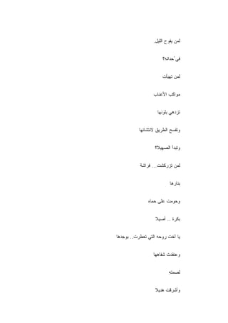 ‫ﻟﻤﻥ ﻴﻔﻭﺡ ﺍﻟﻠﻴل.‬


                       ‫ﻓﻲ ُﺤﺩﺍﺌ ِ؟‬
                        ‫ﻪ‬


                       ‫ﻟﻤﻥ ﺘﻬﻴﺄﺕ‬


                  ‫ﻤﻭﺍﻜﺏ ﺍﻷﻋﻨﺎﺏ‬


                    ‫ﺘﺯﺩﻫﻲ ﺒﻠﻭﻨﻬﺎ‬


           ‫ﻭﺘﻔﺴﺢ ﺍﻟﻁﺭﻴﻕ ﻻﻨﺘﺸﺎﺌﻬﺎ‬


                   ‫ﻭﺘﺒﺩﺃ ﺍﻟﺼﻬﻴﻼ؟‬


           ‫ﻟﻤﻥ ﺘﺯﺭﻜﺸﺕ... ﻓﺭﺍﺸﺔ‬


                           ‫ﺒﻨﺎﺭﻫﺎ‬


               ‫ﻭ ‪‬ﻭﻤﺕ ﻋﻠﻰ ﺤﻤﺎﻩ‬
                           ‫ﺤ‬


                   ‫ﺒﻜﺭﺓ .. ﺃﺼﻴﻼ‬


‫ﻴﺎ ﺃﺨﺕ ﺭﻭﺤﻪ ﺍﻟﺘﻲ ﺘﻌﻁﺭﺕ.. ﺒﻭﺠﺩﻫﺎ‬


                  ‫ﻭﻋﻨﻘﺩﺕ ﺸﻔﺎﻫﻬﺎ‬


                          ‫ﻟﺼﻤﺘﻪ‬
                          ‫ِ‬


                   ‫ﻭﺃﺸﺭﻗﺕ ﻫﺩﻴﻼ‬
 
