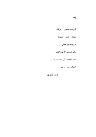 ‫ﺇﻫﺩﺍﺀ‬



         ‫ﺇﻟﻰ ﺴﻌﺎﺩ ﺤﺴﻨﻲ.. ﻭﻤﻴﺭﻓﺕ‬


           ‫ﻭﻨﺠﻼﺀ ﻭﺸﻤﺱ ﻭﺃﺨﺭﻴﺎﺕ‬


               ‫ﺘﺯﻭﺠﺘﻬﻥ ﻓﻲ ﺨﻴﺎﻟﻲ‬


       ‫ﻭﺇﻟﻰ ﺯﻭﺠﺘﻲ ﺍﻷﻭﻟﻰ ﻭﺍﻷﺨﻴﺭﺓ‬


   ‫ﺤﻤﺩﻴﺔ ﻤﺤﻤﻭﺩ ﺍﻟﺘﻲ ﺘﺤﻤﻠﺕ ﺯﻴﺠﺎﺘﻲ‬


             ‫ﺍﻟﺨﻴﺎﻟﻴﺔ ﺒﺼﺒﺭ ﻁﻭﻴل.‬


‫ﻋﺯﺕ ﺍﻟﻁﻴﺭﻱ‬
 