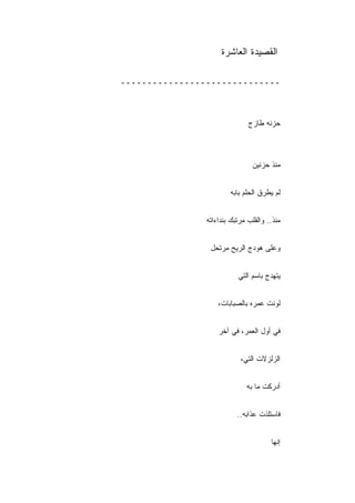 ‫ﺍﻟﻘﺼﻴﺩﺓ ﺍﻟﻌﺎﺸﺭﺓ‬

‫ــــــــــــــــــــــــــــــ‬



                               ‫ﺤﺯﻨﻪ ﻁﺎﺯﺝ‬



                                ‫ﻤﻨﺫ ﺤﺯﻨﻴﻥ‬


                        ‫ﻟﻡ ﻴﻁﺭﻕ ﺍﻟﺤﻠﻡ ﺒﺎﺒﻪ‬


                ‫ﻤﻨﺫ.. ﻭﺍﻟﻘﻠﺏ ﻤﺭﺘﺒﻙ ﺒﻨﺩﺍﺀﺍﺘﻪ‬


                 ‫ﻭﻋﻠﻰ ﻫﻭﺩﺝ ﺍﻟﺭﻴﺢ ﻤﺭﺘﺤل‬


                           ‫ﻴﺘﻬﺩﺝ ﺒﺎﺴﻡ ﺍﻟﺘﻲ‬


                    ‫ﻟﻭﻨﺕ ﻋﻤﺭﻩ ﺒﺎﻟﺼﺒﺎﺒﺎﺕ،‬


                    ‫ﻓﻲ ﺃﻭل ﺍﻟﻌﻤﺭ، ﻓﻲ ﺁﺨﺭ‬


                            ‫ﺍﻟﺯﻟﺯﻻﺕ ﺍﻟﺘﻲ،‬


                              ‫ﺃﺩﺭﻜﺕ ﻤﺎ ﺒﻪ‬


                           ‫ﻓﺎﺴﺘﻠﺫﺕ ﻋﺫﺍﺒﻪ..‬


                                       ‫ﺇﻨﻬﺎ‬
 