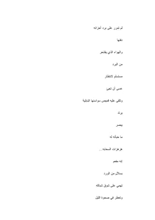 ‫ﻟﻡ ﺘﻤﺭﺭ ﻋﻠﻰ ﺒﺭﺩ ﺃﺤﺯﺍﻨﻪ‬


                           ‫ﺩﻓﺌﻬﺎ‬


             ‫ﻭﺍﻟﻬﻭﺍﺀ ﺍﻟﺫﻱ ﻴﻘﺸﻌﺭ‬


                       ‫ﻤﻥ ﺍﻟﺒﺭﺩ‬


                 ‫ﻤﺴﺘﺴﻠﻡ ﻻﻨﺘﻅﺎﺭ‬


                   ‫ﻋﺴﻰ ﺃﻥ ﺘﺠﺊ‬


‫ﻭﺘﻠﻘﻰ ﻋﻠﻴﻪ ﻗﻤﻴﺹ ﺴﻭﺍﺴﻨﻬﺎ ﺍﻟﺒﺎﺒﻠﻴﺔ‬


                            ‫ﻴﺭﺘﺩ‬


                          ‫ﻴﺒﺼﺭ‬


                     ‫ﻤﺎ ﺨﺒﺄﺘﻪ ﻟﻪ‬


             ‫ﻫﺯﻫﺯﺍﺕ ﺍﻟﺴﺤﺎﺒﻪ...‬


                        ‫ﺇﻨﻪ ﻤﻔﻌﻡ‬


                ‫ﺒﺴﻼل ﻤﻥ ﺍﻟﻭﺭﺩ‬
                         ‫ٍ‬


          ‫ﺘﻬﻤﻲ ﻋﻠﻰ ﺸﻭﻕ ﺸﺒﺎﻜﻪ‬
          ‫ِ‬


          ‫ﻭﺘﻌﻁﺭ ﻓﻲ ﺼﺤﻭﺓ ﺍﻟﻠﻴل‬
 
