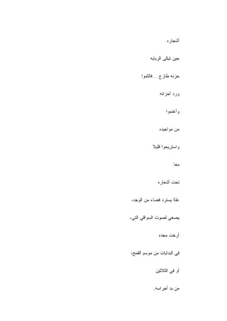 ‫ﺃﺸﺠﺎﺭﻩ‬


          ‫ﺤﻴﻥ ﺘﺒﻜﻰ ﺍﻟﺭﺒﺎﺒﻪ‬


     ‫ﺤﺯﻨﻪ ﻁﺎﺯﺝ .. ﻓﺎﻟﺜﻤﻭﺍ‬


               ‫ﻭﺭﺩ ﺃﺤﺯﺍﻨﻪ‬
               ‫ِ‬


                  ‫ﻭﺃﻏﻨﻤﻭﺍ‬


               ‫ﻤﻥ ﻤﻭﺍﺠﻴﺩﻩ‬


           ‫ﻭﺍﺴﺘﺭﻴﺤﻭﺍ ﻗﻠﻴﻼ‬


                       ‫ﻤ ‪‬ﺎ‬
                        ‫ﻌ‬


              ‫ﺘﺤﺕ ﺃﺸﻌﺎﺭﻩ‬


‫ﻋﻠﺔ ﻴﺴﺘﺭﺩ ﻓﻀﺎﺀ ﻤﻥ ﺍﻟﻭﺠﺩ،‬


‫ﻴﺼﻐﻲ ﻟﺼﻭﺕ ﺍﻟﺴﻭﺍﻗﻲ ﺍﻟﺘﻲ،‬


               ‫ﺃ ‪‬ﺨﺕ ﻤﺠﺩﻩ‬
                      ‫ﺭ‬


‫ﻓﻲ ﺍﻟﺒﺩﺍﻴﺎﺕ ﻤﻥ ﻤﻭﺴﻡ ﺍﻟﻘﻤﺢ،‬


             ‫ﺃﻭ ﻓﻲ ﺍﻟﺜﻼﺜﻴﻥ‬


            ‫ِ‬
            ‫ﻤﻥ ﺒﺩ ﺃﺠﺭﺍﺴﻪ.‬
 