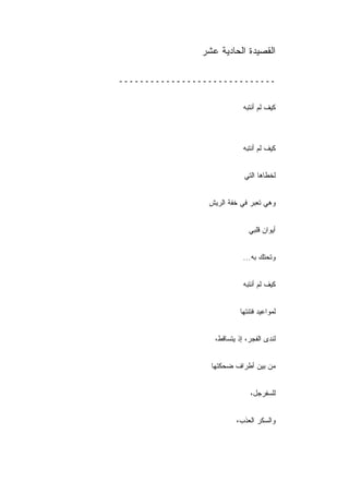 ‫ﺍﻟﻘﺼﻴﺩﺓ ﺍﻟﺤﺎﺩﻴﺔ ﻋﺸﺭ‬

‫ــــــــــــــــــــــــــــــ‬


                             ‫ﻜﻴﻑ ﻟﻡ ﺃﻨﺘﺒﻪ‬



                             ‫ﻜﻴﻑ ﻟﻡ ﺃﻨﺘﺒﻪ‬


                             ‫ﻟﺨﻁﺎﻫﺎ ﺍﻟﺘﻲ‬


                 ‫ﻭﻫﻲ ﺘﻌﺒﺭ ﻓﻲ ﺨﻔﺔ ﺍﻟﺭﻴﺵ‬


                               ‫ﺃﻴﻭﺍﻥ ﻗﻠﺒﻲ‬


                             ‫ﻭﺘﺤﺘﻙ ﺒﻪ...‬
                                ‫‪‬‬


                             ‫ﻜﻴﻑ ﻟﻡ ﺃﻨﺘﺒﻪ‬


                            ‫ﻟﻤﻭﺍﻋﻴﺩ ﻓﺘﻨﺘﻬﺎ‬


                   ‫ﻟﻨﺩﻯ ﺍﻟﻔﺠﺭ، ﺇﺫ ﻴﺘﺴﺎﻗﻁ،‬


                  ‫ﻤﻥ ﺒﻴﻥ ﺃﻁﺭﺍﻑ ﻀﺤﻜﺘﻬﺎ‬


                                ‫ﻟﻠﺴﻔﺭﺠل،‬


                          ‫ﻭﺍﻟﺴﻜﺭ ﺍﻟﻌﺫﺏ،‬
 